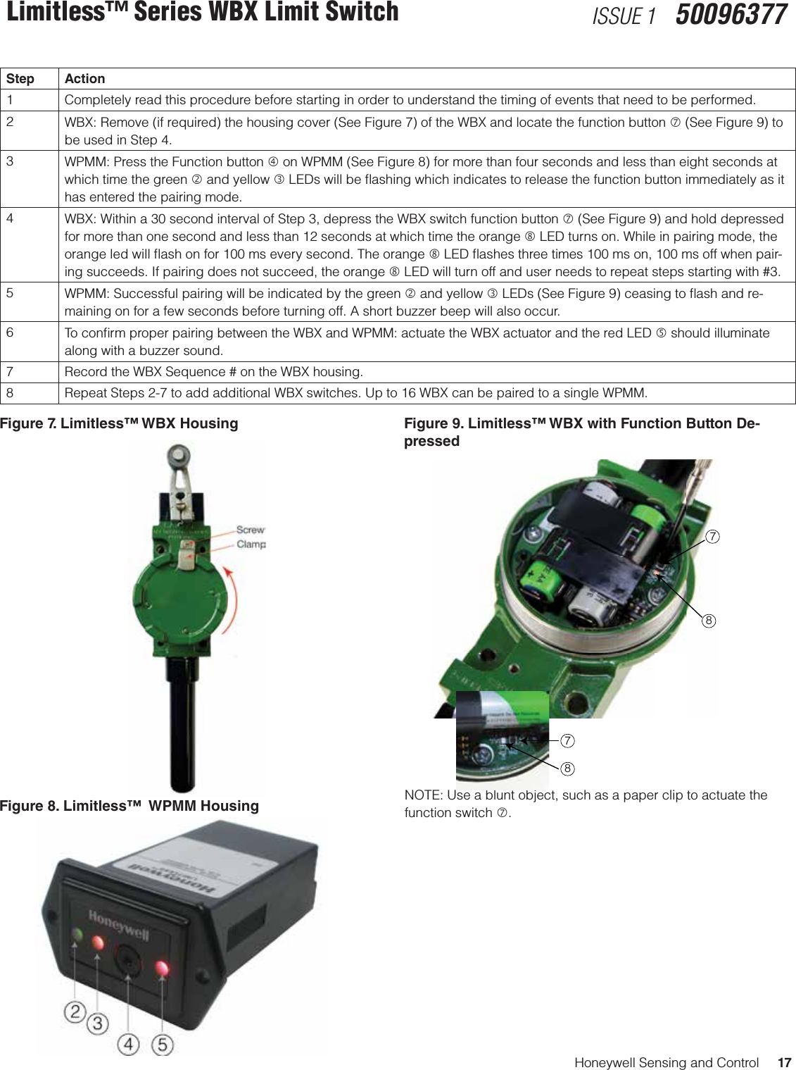 Honeywell Sensing and Control     17Limitless™ Series WBX Limit Switch ISSUE 1   50096377Figure 7. Limitless™ WBX Housing  Figure 9. Limitless™ WBX with Function Button De-pressed Figure 8. Limitless™  WPMM Housing  NOTE: Use a blunt object, such as a paper clip to actuate the function switch .7878Step Action1 Completely read this procedure before starting in order to understand the timing of events that need to be performed.2WBX: Remove (if required) the housing cover (See Figure 7) of the WBX and locate the function button  (See Figure 9) to be used in Step 4.3WPMM: Press the Function button  on WPMM (See Figure 8) for more than four seconds and less than eight seconds at which time the green  and yellow  LEDs will be ﬂashing which indicates to release the function button immediately as it has entered the pairing mode.4WBX: Within a 30 second interval of Step 3, depress the WBX switch function button  (See Figure 9) and hold depressed for more than one second and less than 12 seconds at which time the orange  LED turns on. While in pairing mode, the orange led will ﬂash on for 100 ms every second. The orange  LED ﬂashes three times 100 ms on, 100 ms off when pair-ing succeeds. If pairing does not succeed, the orange  LED will turn off and user needs to repeat steps starting with #3.5WPMM: Successful pairing will be indicated by the green  and yellow  LEDs (See Figure 9) ceasing to ﬂash and re-maining on for a few seconds before turning off. A short buzzer beep will also occur.6To conﬁrm proper pairing between the WBX and WPMM: actuate the WBX actuator and the red LED  should illuminate along with a buzzer sound.7 Record the WBX Sequence # on the WBX housing.8 Repeat Steps 2-7 to add additional WBX switches. Up to 16 WBX can be paired to a single WPMM.