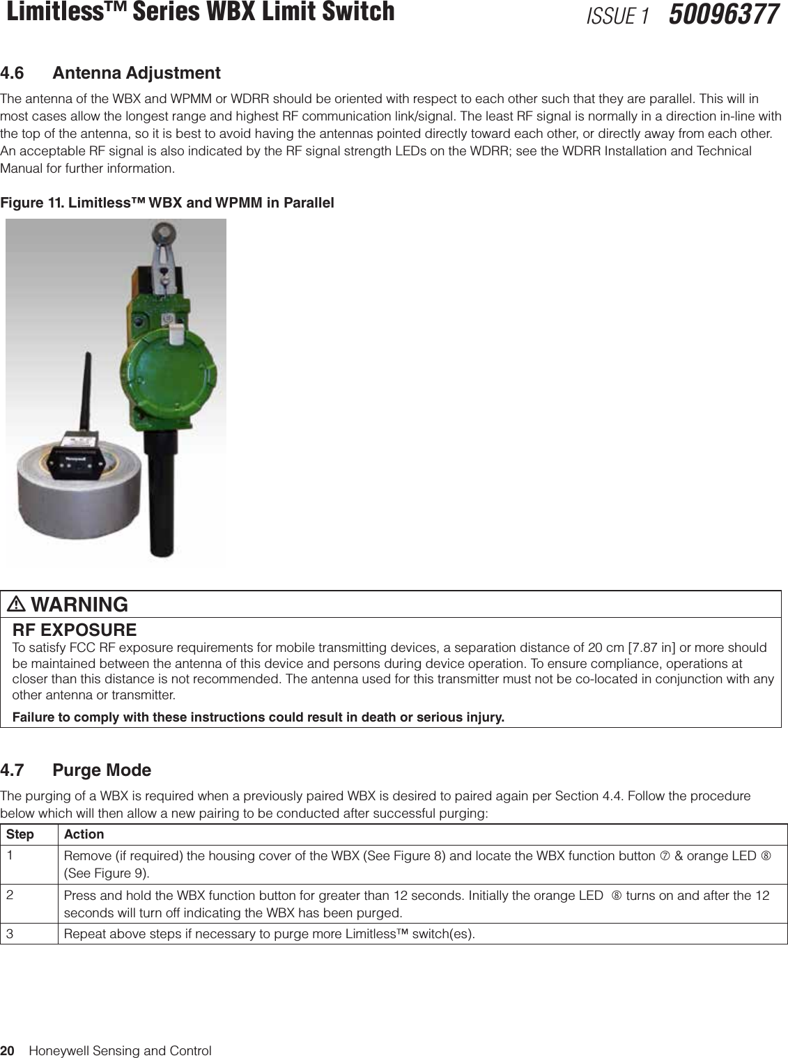 20    Honeywell Sensing and ControlLimitless™ Series WBX Limit Switch ISSUE 1   500963774.6  Antenna AdjustmentThe antenna of the WBX and WPMM or WDRR should be oriented with respect to each other such that they are parallel. This will in most cases allow the longest range and highest RF communication link/signal. The least RF signal is normally in a direction in-line with the top of the antenna, so it is best to avoid having the antennas pointed directly toward each other, or directly away from each other. An acceptable RF signal is also indicated by the RF signal strength LEDs on the WDRR; see the WDRR Installation and Technical Manual for further information. Figure 11. Limitless™ WBX and WPMM in Parallelm WARNINGRF EXPOSURETo satisfy FCC RF exposure requirements for mobile transmitting devices, a separation distance of 20 cm [7.87 in] or more should be maintained between the antenna of this device and persons during device operation. To ensure compliance, operations at closer than this distance is not recommended. The antenna used for this transmitter must not be co-located in conjunction with any other antenna or transmitter.Failure to comply with these instructions could result in death or serious injury.4.7  Purge ModeThe purging of a WBX is required when a previously paired WBX is desired to paired again per Section 4.4. Follow the procedure below which will then allow a new pairing to be conducted after successful purging:Step Action1Remove (if required) the housing cover of the WBX (See Figure 8) and locate the WBX function button  &amp; orange LED  (See Figure 9).2Press and hold the WBX function button for greater than 12 seconds. Initially the orange LED   turns on and after the 12 seconds will turn off indicating the WBX has been purged.3 Repeat above steps if necessary to purge more Limitless™ switch(es). 