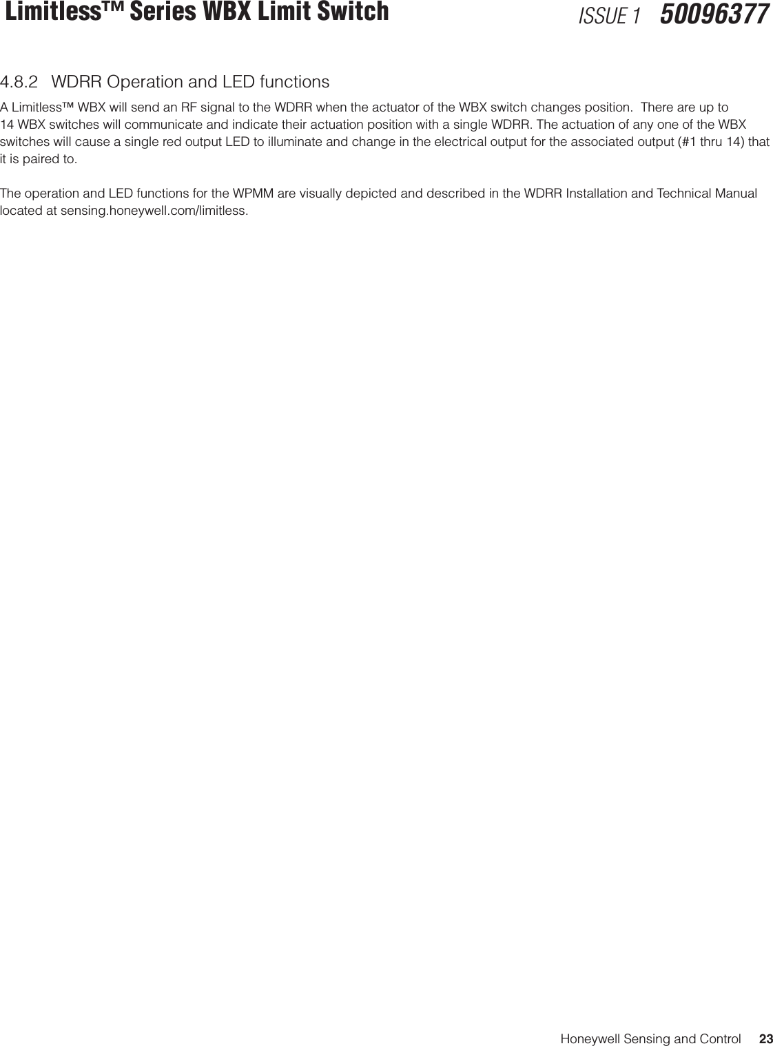 Honeywell Sensing and Control     23Limitless™ Series WBX Limit Switch ISSUE 1   500963774.8.2  WDRR Operation and LED functionsA Limitless™ WBX will send an RF signal to the WDRR when the actuator of the WBX switch changes position.  There are up to 14 WBX switches will communicate and indicate their actuation position with a single WDRR. The actuation of any one of the WBX switches will cause a single red output LED to illuminate and change in the electrical output for the associated output (#1 thru 14) that it is paired to. The operation and LED functions for the WPMM are visually depicted and described in the WDRR Installation and Technical Manual located at sensing.honeywell.com/limitless.
