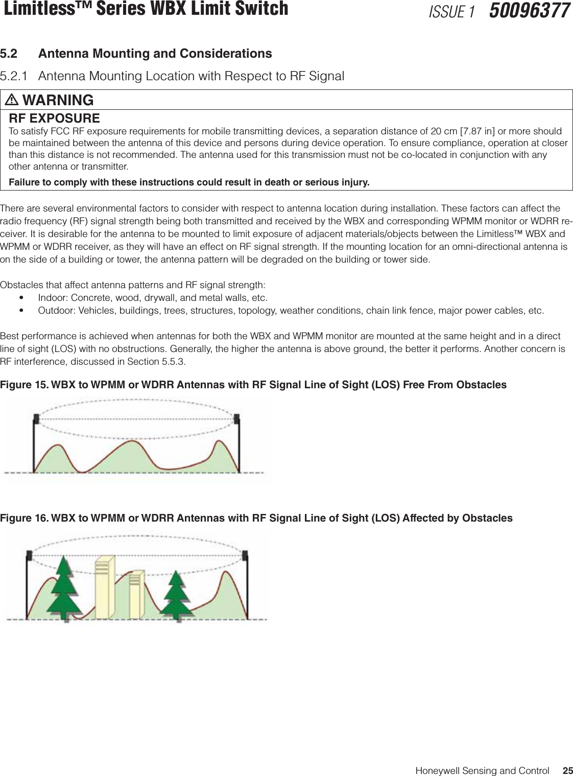 Honeywell Sensing and Control     25Limitless™ Series WBX Limit Switch ISSUE 1   500963775.2  Antenna Mounting and Considerations5.2.1  Antenna Mounting Location with Respect to RF Signalm WARNINGRF EXPOSURETo satisfy FCC RF exposure requirements for mobile transmitting devices, a separation distance of 20 cm [7.87 in] or more should be maintained between the antenna of this device and persons during device operation. To ensure compliance, operation at closer than this distance is not recommended. The antenna used for this transmission must not be co-located in conjunction with any other antenna or transmitter.Failure to comply with these instructions could result in death or serious injury. There are several environmental factors to consider with respect to antenna location during installation. These factors can affect the radio frequency (RF) signal strength being both transmitted and received by the WBX and corresponding WPMM monitor or WDRR re-ceiver. It is desirable for the antenna to be mounted to limit exposure of adjacent materials/objects between the Limitless™ WBX and WPMM or WDRR receiver, as they will have an effect on RF signal strength. If the mounting location for an omni-directional antenna is on the side of a building or tower, the antenna pattern will be degraded on the building or tower side.Obstacles that affect antenna patterns and RF signal strength:• Indoor:Concrete,wood,drywall,andmetalwalls,etc.• Outdoor:Vehicles,buildings,trees,structures,topology,weatherconditions,chainlinkfence,majorpowercables,etc.Best performance is achieved when antennas for both the WBX and WPMM monitor are mounted at the same height and in a direct line of sight (LOS) with no obstructions. Generally, the higher the antenna is above ground, the better it performs. Another concern is RF interference, discussed in Section 5.5.3. Figure 15. WBX to WPMM or WDRR Antennas with RF Signal Line of Sight (LOS) Free From Obstacles Figure 16. WBX to WPMM or WDRR Antennas with RF Signal Line of Sight (LOS) Affected by Obstacles 