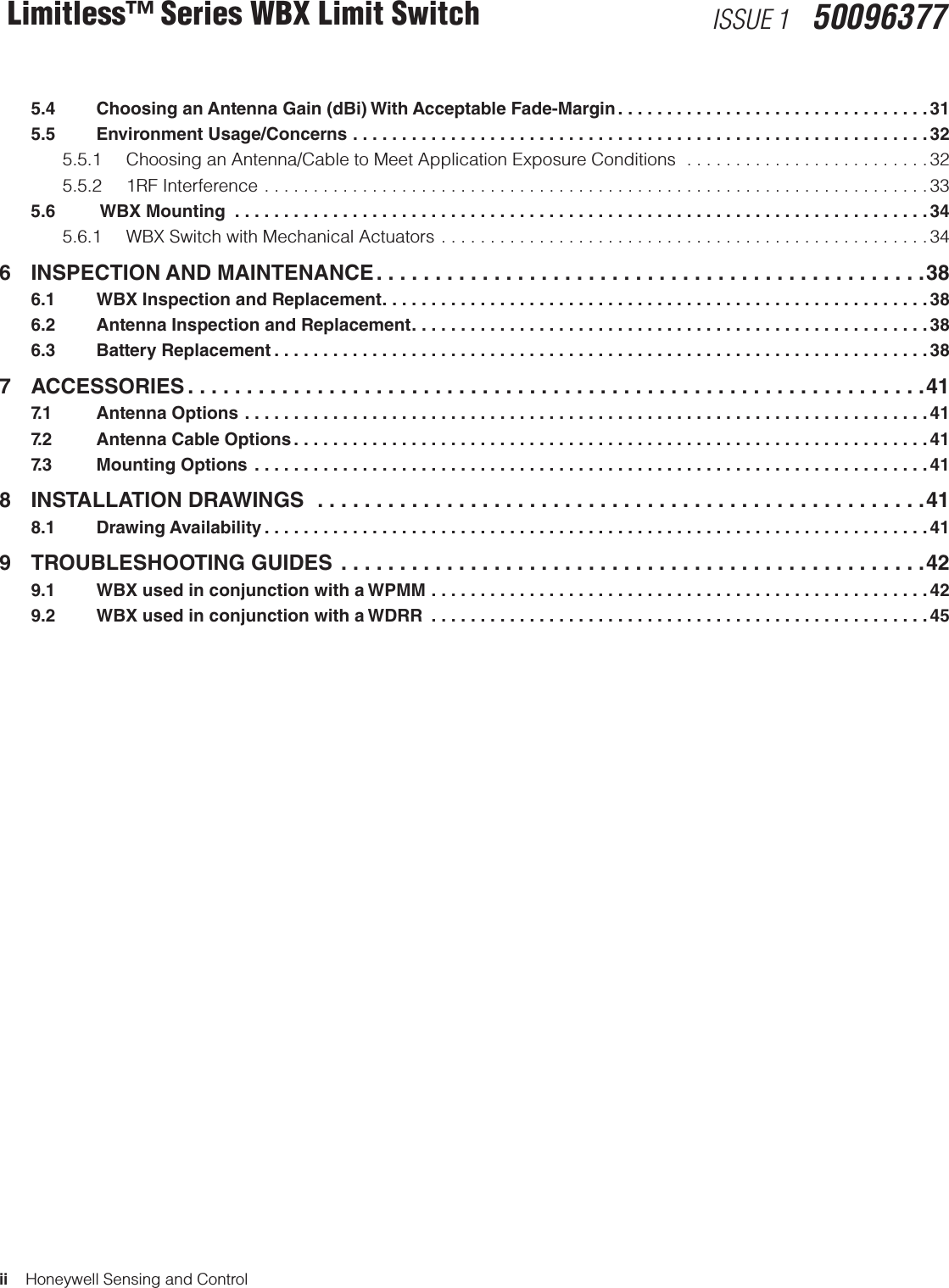 ii    Honeywell Sensing and ControlLimitless™ Series WBX Limit Switch ISSUE 1   50096377  5.4    Choosing an Antenna Gain (dBi) With Acceptable Fade-Margin ................................31  5.5    Environment Usage/Concerns ...........................................................32    5.5.1  Choosing an Antenna/Cable to Meet Application Exposure Conditions  .........................32  5.5.2 1RF Interference  ....................................................................33  5.6     WBX Mounting  .......................................................................34  5.6.1  WBX Switch with Mechanical Actuators ..................................................346  INSPECTION AND MAINTENANCE ...............................................38  6.1    WBX Inspection and Replacement ........................................................38  6.2    Antenna Inspection and Replacement .....................................................38  6.3    Battery Replacement ...................................................................387 ACCESSORIES ...............................................................41  7.1    Antenna Options ......................................................................41   7.2    Antenna Cable Options .................................................................41  7.3    Mounting Options  .....................................................................418  INSTALLATION DRAWINGS  ....................................................41  8.1    Drawing Availability ....................................................................419  TROUBLESHOOTING GUIDES  ..................................................42  9.1    WBX used in conjunction with a WPMM ...................................................42  9.2    WBX used in conjunction with a WDRR  ...................................................45