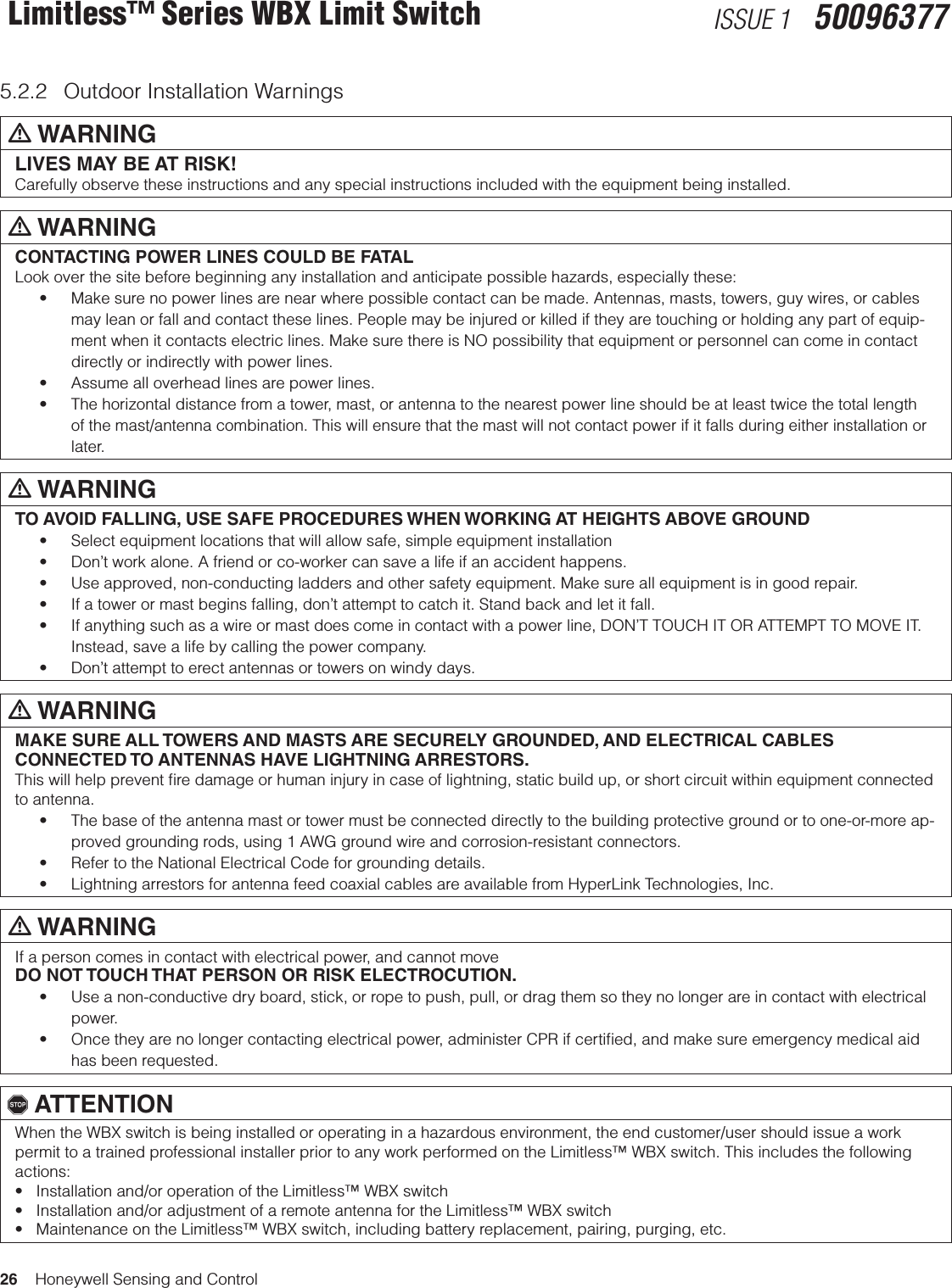 26    Honeywell Sensing and ControlLimitless™ Series WBX Limit Switch ISSUE 1   500963775.2.2  Outdoor Installation Warningsm WARNINGLIVES MAY BE AT RISK! Carefully observe these instructions and any special instructions included with the equipment being installed.m WARNINGCONTACTING POWER LINES COULD BE FATALLook over the site before beginning any installation and anticipate possible hazards, especially these:• Makesurenopowerlinesarenearwherepossiblecontactcanbemade.Antennas,masts,towers,guywires,orcablesmay lean or fall and contact these lines. People may be injured or killed if they are touching or holding any part of equip-ment when it contacts electric lines. Make sure there is NO possibility that equipment or personnel can come in contact directly or indirectly with power lines.• Assumealloverheadlinesarepowerlines.• Thehorizontaldistancefromatower,mast,orantennatothenearestpowerlineshouldbeatleasttwicethetotallengthof the mast/antenna combination. This will ensure that the mast will not contact power if it falls during either installation or later.m WARNINGTO AVOID FALLING, USE SAFE PROCEDURES WHEN WORKING AT HEIGHTS ABOVE GROUND• Selectequipmentlocationsthatwillallowsafe,simpleequipmentinstallation• Don’tworkalone.Afriendorco-workercansavealifeifanaccidenthappens.• Useapproved,non-conductingladdersandothersafetyequipment.Makesureallequipmentisingoodrepair.• Ifatowerormastbeginsfalling,don’tattempttocatchit.Standbackandletitfall.• Ifanythingsuchasawireormastdoescomeincontactwithapowerline,DON’TTOUCHITORATTEMPTTOMOVEIT.Instead, save a life by calling the power company.• Don’tattempttoerectantennasortowersonwindydays.m WARNINGMAKE SURE ALL TOWERS AND MASTS ARE SECURELY GROUNDED, AND ELECTRICAL CABLES CONNECTED TO ANTENNAS HAVE LIGHTNING ARRESTORS.This will help prevent ﬁre damage or human injury in case of lightning, static build up, or short circuit within equipment connected to antenna.• Thebaseoftheantennamastortowermustbeconnecteddirectlytothebuildingprotectivegroundortoone-or-moreap-proved grounding rods, using 1 AWG ground wire and corrosion-resistant connectors.• RefertotheNationalElectricalCodeforgroundingdetails.• LightningarrestorsforantennafeedcoaxialcablesareavailablefromHyperLinkTechnologies,Inc.m WARNINGIf a person comes in contact with electrical power, and cannot moveDO NOT TOUCH THAT PERSON OR RISK ELECTROCUTION.• Useanon-conductivedryboard,stick,orropetopush,pull,ordragthemsotheynolongerareincontactwithelectricalpower.• Oncetheyarenolongercontactingelectricalpower,administerCPRifcertied,andmakesureemergencymedicalaidhas been requested., ATTENTIONWhen the WBX switch is being installed or operating in a hazardous environment, the end customer/user should issue a work permit to a trained professional installer prior to any work performed on the Limitless™ WBX switch. This includes the following actions: •Installationand/oroperationoftheLimitless™WBXswitch•Installationand/oradjustmentofaremoteantennafortheLimitless™WBXswitch•MaintenanceontheLimitless™WBXswitch,includingbatteryreplacement,pairing,purging,etc.