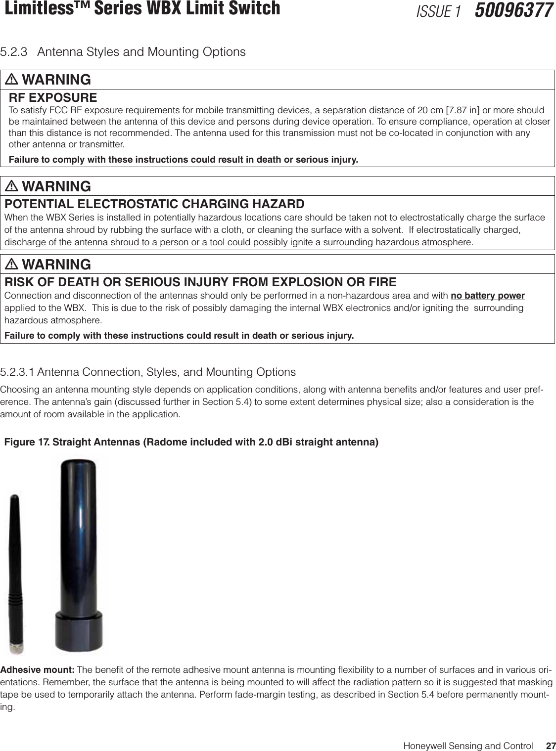 Honeywell Sensing and Control     27Limitless™ Series WBX Limit Switch ISSUE 1   500963775.2.3  Antenna Styles and Mounting Optionsm WARNINGRF EXPOSURETo satisfy FCC RF exposure requirements for mobile transmitting devices, a separation distance of 20 cm [7.87 in] or more should be maintained between the antenna of this device and persons during device operation. To ensure compliance, operation at closer than this distance is not recommended. The antenna used for this transmission must not be co-located in conjunction with any other antenna or transmitter.Failure to comply with these instructions could result in death or serious injury.m WARNINGPOTENTIAL ELECTROSTATIC CHARGING HAZARDWhen the WBX Series is installed in potentially hazardous locations care should be taken not to electrostatically charge the surface of the antenna shroud by rubbing the surface with a cloth, or cleaning the surface with a solvent.  If electrostatically charged, discharge of the antenna shroud to a person or a tool could possibly ignite a surrounding hazardous atmosphere.m WARNINGRISK OF DEATH OR SERIOUS INJURY FROM EXPLOSION OR FIREConnection and disconnection of the antennas should only be performed in a non-hazardous area and with no battery power applied to the WBX.  This is due to the risk of possibly damaging the internal WBX electronics and/or igniting the  surrounding hazardous atmosphere.Failure to comply with these instructions could result in death or serious injury.5.2.3.1 Antenna Connection, Styles, and Mounting OptionsChoosing an antenna mounting style depends on application conditions, along with antenna beneﬁts and/or features and user pref-erence. The antenna’s gain (discussed further in Section 5.4) to some extent determines physical size; also a consideration is the amount of room available in the application.Figure 17. Straight Antennas (Radome included with 2.0 dBi straight antenna)Adhesive mount: The beneﬁt of the remote adhesive mount antenna is mounting ﬂexibility to a number of surfaces and in various ori-entations. Remember, the surface that the antenna is being mounted to will affect the radiation pattern so it is suggested that masking tape be used to temporarily attach the antenna. Perform fade-margin testing, as described in Section 5.4 before permanently mount-ing. 