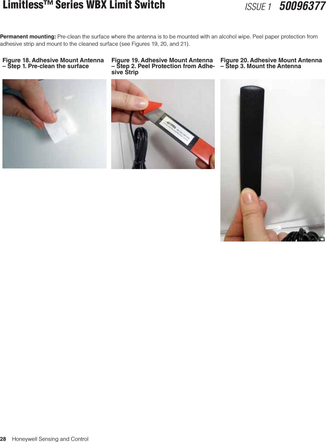 28    Honeywell Sensing and ControlLimitless™ Series WBX Limit Switch ISSUE 1   50096377Permanent mounting: Pre-clean the surface where the antenna is to be mounted with an alcohol wipe. Peel paper protection from adhesive strip and mount to the cleaned surface (see Figures 19, 20, and 21).Figure 18. Adhesive Mount Antenna – Step 1. Pre-clean the surfaceFigure 19. Adhesive Mount Antenna – Step 2. Peel Protection from Adhe-sive StripFigure 20. Adhesive Mount Antenna – Step 3. Mount the Antenna