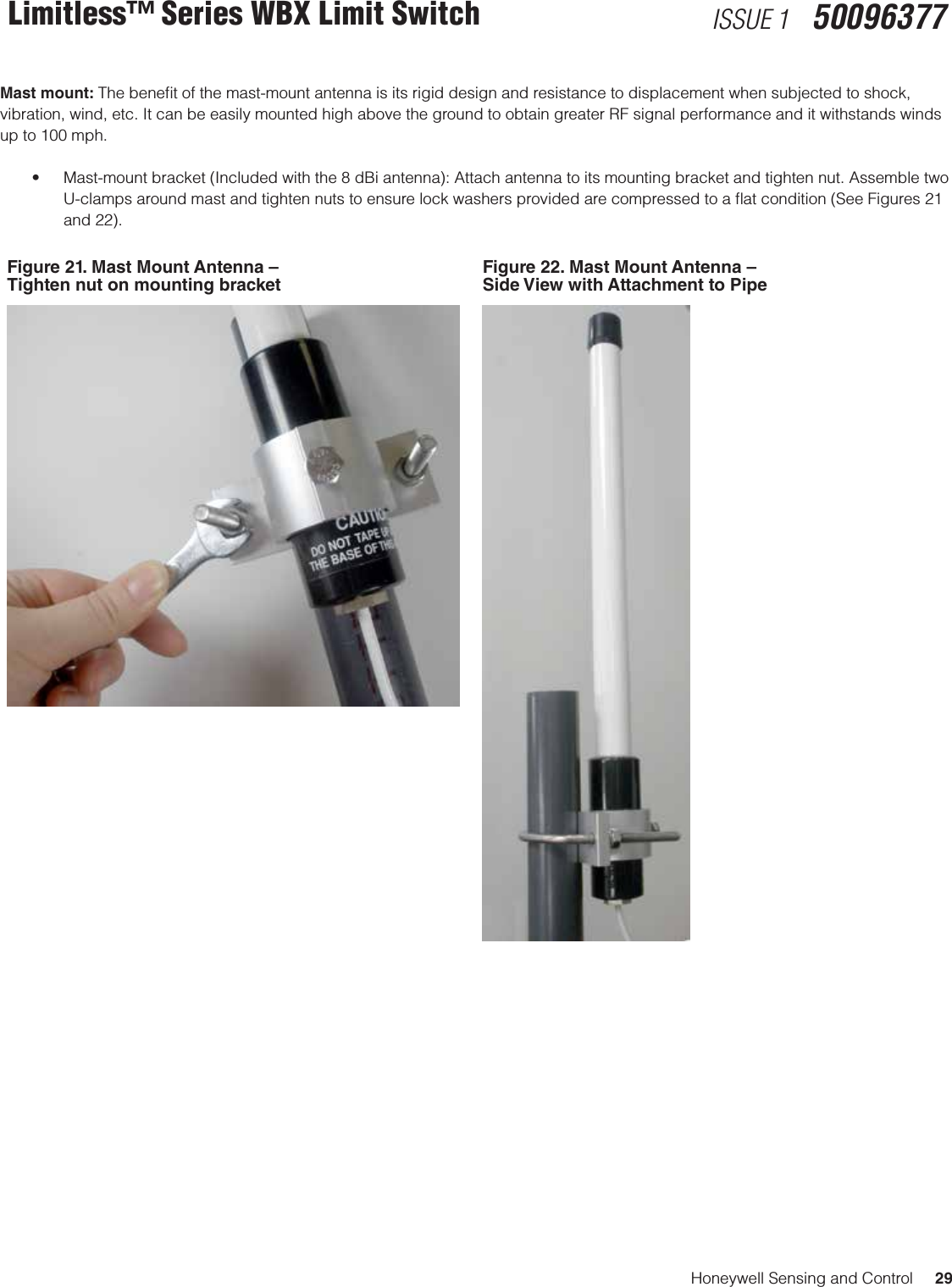 Honeywell Sensing and Control     29Limitless™ Series WBX Limit Switch ISSUE 1   50096377Mast mount: The beneﬁt of the mast-mount antenna is its rigid design and resistance to displacement when subjected to shock, vibration, wind, etc. It can be easily mounted high above the ground to obtain greater RF signal performance and it withstands winds up to 100 mph.• Mast-mountbracket(Includedwiththe8dBiantenna):Attachantennatoitsmountingbracketandtightennut.AssembletwoU-clamps around mast and tighten nuts to ensure lock washers provided are compressed to a ﬂat condition (See Figures 21 and 22).Figure 21. Mast Mount Antenna – Tighten nut on mounting bracketFigure 22. Mast Mount Antenna – Side View with Attachment to Pipe