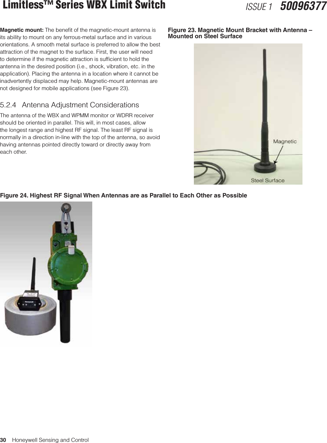 30    Honeywell Sensing and ControlLimitless™ Series WBX Limit Switch ISSUE 1   50096377Magnetic mount: The beneﬁt of the magnetic-mount antenna is its ability to mount on any ferrous-metal surface and in various orientations. A smooth metal surface is preferred to allow the best attraction of the magnet to the surface. First, the user will need to determine if the magnetic attraction is sufﬁcient to hold the antenna in the desired position (i.e., shock, vibration, etc. in the application). Placing the antenna in a location where it cannot be inadvertently displaced may help. Magnetic-mount antennas are not designed for mobile applications (see Figure 23).5.2.4  Antenna Adjustment ConsiderationsThe antenna of the WBX and WPMM monitor or WDRR receiver should be oriented in parallel. This will, in most cases, allow the longest range and highest RF signal. The least RF signal is normally in a direction in-line with the top of the antenna, so avoid having antennas pointed directly toward or directly away from each other.Figure 23. Magnetic Mount Bracket with Antenna – Mounted on Steel SurfaceFigure 24. Highest RF Signal When Antennas are as Parallel to Each Other as Possible