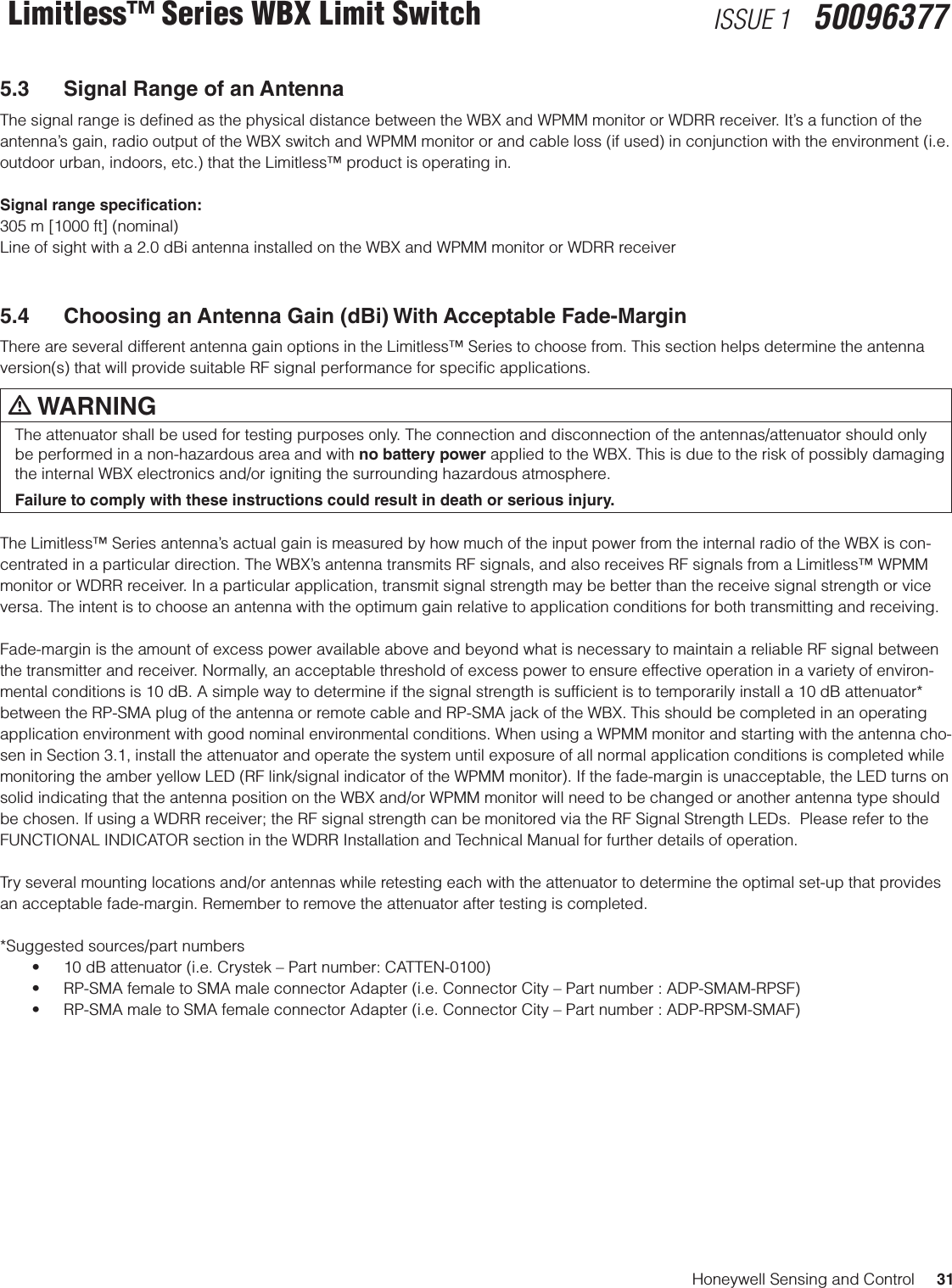 Honeywell Sensing and Control     31Limitless™ Series WBX Limit Switch ISSUE 1   500963775.3  Signal Range of an AntennaThe signal range is deﬁned as the physical distance between the WBX and WPMM monitor or WDRR receiver. It’s a function of the antenna’s gain, radio output of the WBX switch and WPMM monitor or and cable loss (if used) in conjunction with the environment (i.e. outdoor urban, indoors, etc.) that the Limitless™ product is operating in. Signal range specication:305 m [1000 ft] (nominal) Line of sight with a 2.0 dBi antenna installed on the WBX and WPMM monitor or WDRR receiver5.4  Choosing an Antenna Gain (dBi) With Acceptable Fade-MarginThere are several different antenna gain options in the Limitless™ Series to choose from. This section helps determine the antenna version(s) that will provide suitable RF signal performance for speciﬁc applications. m WARNINGThe attenuator shall be used for testing purposes only. The connection and disconnection of the antennas/attenuator should only be performed in a non-hazardous area and with no battery power applied to the WBX. This is due to the risk of possibly damaging the internal WBX electronics and/or igniting the surrounding hazardous atmosphere.Failure to comply with these instructions could result in death or serious injury.The Limitless™ Series antenna’s actual gain is measured by how much of the input power from the internal radio of the WBX is con-centrated in a particular direction. The WBX’s antenna transmits RF signals, and also receives RF signals from a Limitless™ WPMM monitor or WDRR receiver. In a particular application, transmit signal strength may be better than the receive signal strength or vice versa. The intent is to choose an antenna with the optimum gain relative to application conditions for both transmitting and receiving. Fade-margin is the amount of excess power available above and beyond what is necessary to maintain a reliable RF signal between the transmitter and receiver. Normally, an acceptable threshold of excess power to ensure effective operation in a variety of environ-mental conditions is 10 dB. A simple way to determine if the signal strength is sufﬁcient is to temporarily install a 10 dB attenuator* between the RP-SMA plug of the antenna or remote cable and RP-SMA jack of the WBX. This should be completed in an operating application environment with good nominal environmental conditions. When using a WPMM monitor and starting with the antenna cho-sen in Section 3.1, install the attenuator and operate the system until exposure of all normal application conditions is completed while monitoring the amber yellow LED (RF link/signal indicator of the WPMM monitor). If the fade-margin is unacceptable, the LED turns on solid indicating that the antenna position on the WBX and/or WPMM monitor will need to be changed or another antenna type should be chosen. If using a WDRR receiver; the RF signal strength can be monitored via the RF Signal Strength LEDs.  Please refer to the FUNCTIONAL INDICATOR section in the WDRR Installation and Technical Manual for further details of operation.Try several mounting locations and/or antennas while retesting each with the attenuator to determine the optimal set-up that provides an acceptable fade-margin. Remember to remove the attenuator after testing is completed.  *Suggested sources/part numbers• 10dBattenuator(i.e.Crystek–Partnumber:CATTEN-0100)• RP-SMAfemaletoSMAmaleconnectorAdapter(i.e.ConnectorCity–Partnumber:ADP-SMAM-RPSF)• RP-SMAmaletoSMAfemaleconnectorAdapter(i.e.ConnectorCity–Partnumber:ADP-RPSM-SMAF)