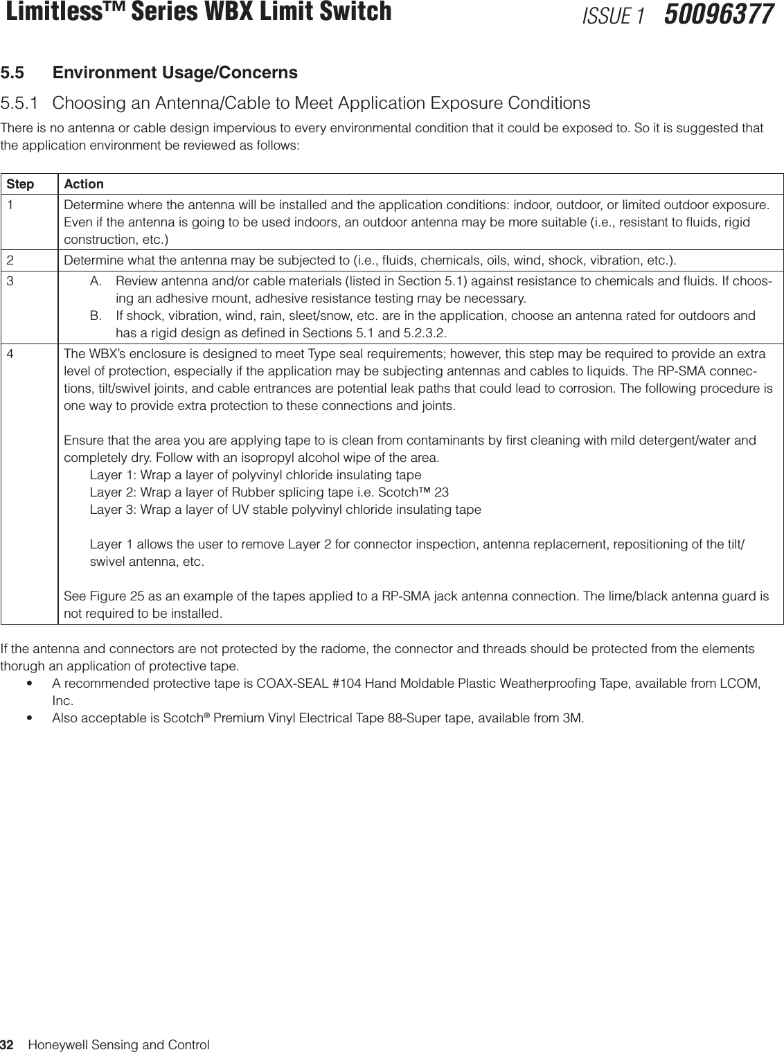 32    Honeywell Sensing and ControlLimitless™ Series WBX Limit Switch ISSUE 1   500963775.5  Environment Usage/Concerns5.5.1  Choosing an Antenna/Cable to Meet Application Exposure Conditions There is no antenna or cable design impervious to every environmental condition that it could be exposed to. So it is suggested that the application environment be reviewed as follows: Step Action1 Determine where the antenna will be installed and the application conditions: indoor, outdoor, or limited outdoor exposure. Even if the antenna is going to be used indoors, an outdoor antenna may be more suitable (i.e., resistant to ﬂuids, rigid construction, etc.)2 Determine what the antenna may be subjected to (i.e., ﬂuids, chemicals, oils, wind, shock, vibration, etc.).3 A.  Review antenna and/or cable materials (listed in Section 5.1) against resistance to chemicals and ﬂuids. If choos-ing an adhesive mount, adhesive resistance testing may be necessary. B.  If shock, vibration, wind, rain, sleet/snow, etc. are in the application, choose an antenna rated for outdoors and has a rigid design as deﬁned in Sections 5.1 and 5.2.3.2.4 The WBX’s enclosure is designed to meet Type seal requirements; however, this step may be required to provide an extra level of protection, especially if the application may be subjecting antennas and cables to liquids. The RP-SMA connec-tions, tilt/swivel joints, and cable entrances are potential leak paths that could lead to corrosion. The following procedure is one way to provide extra protection to these connections and joints. Ensure that the area you are applying tape to is clean from contaminants by ﬁrst cleaning with mild detergent/water and completely dry. Follow with an isopropyl alcohol wipe of the area.Layer 1: Wrap a layer of polyvinyl chloride insulating tape Layer 2: Wrap a layer of Rubber splicing tape i.e. Scotch™ 23Layer 3: Wrap a layer of UV stable polyvinyl chloride insulating tapeLayer 1 allows the user to remove Layer 2 for connector inspection, antenna replacement, repositioning of the tilt/swivel antenna, etc. See Figure 25 as an example of the tapes applied to a RP-SMA jack antenna connection. The lime/black antenna guard is not required to be installed.If the antenna and connectors are not protected by the radome, the connector and threads should be protected from the elements thorugh an application of protective tape.• ArecommendedprotectivetapeisCOAX-SEAL#104HandMoldablePlasticWeatherproongTape,availablefromLCOM,Inc.• AlsoacceptableisScotch® Premium Vinyl Electrical Tape 88-Super tape, available from 3M.