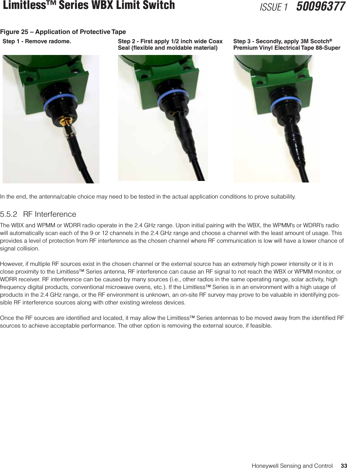 Honeywell Sensing and Control     33Limitless™ Series WBX Limit Switch ISSUE 1   50096377Figure 25 – Application of Protective Tape Step 1 - Remove radome. Step 2 - First apply 1/2 inch wide Coax Seal (exible and moldable material)Step 3 - Secondly, apply 3M Scotch® Premium Vinyl Electrical Tape 88-SuperIn the end, the antenna/cable choice may need to be tested in the actual application conditions to prove suitability.5.5.2  RF Interference The WBX and WPMM or WDRR radio operate in the 2.4 GHz range. Upon initial pairing with the WBX, the WPMM’s or WDRR’s radio will automatically scan each of the 9 or 12 channels in the 2.4 GHz range and choose a channel with the least amount of usage. This provides a level of protection from RF interference as the chosen channel where RF communication is low will have a lower chance of signal collision. However, if multiple RF sources exist in the chosen channel or the external source has an extremely high power intensity or it is in close proximity to the Limitless™ Series antenna, RF interference can cause an RF signal to not reach the WBX or WPMM monitor, or WDRR receiver. RF interference can be caused by many sources (i.e., other radios in the same operating range, solar activity, high frequency digital products, conventional microwave ovens, etc.). If the Limitless™ Series is in an environment with a high usage of products in the 2.4 GHz range, or the RF environment is unknown, an on-site RF survey may prove to be valuable in identifying pos-sible RF interference sources along with other existing wireless devices. Once the RF sources are identiﬁed and located, it may allow the Limitless™ Series antennas to be moved away from the identiﬁed RF sources to achieve acceptable performance. The other option is removing the external source, if feasible. 