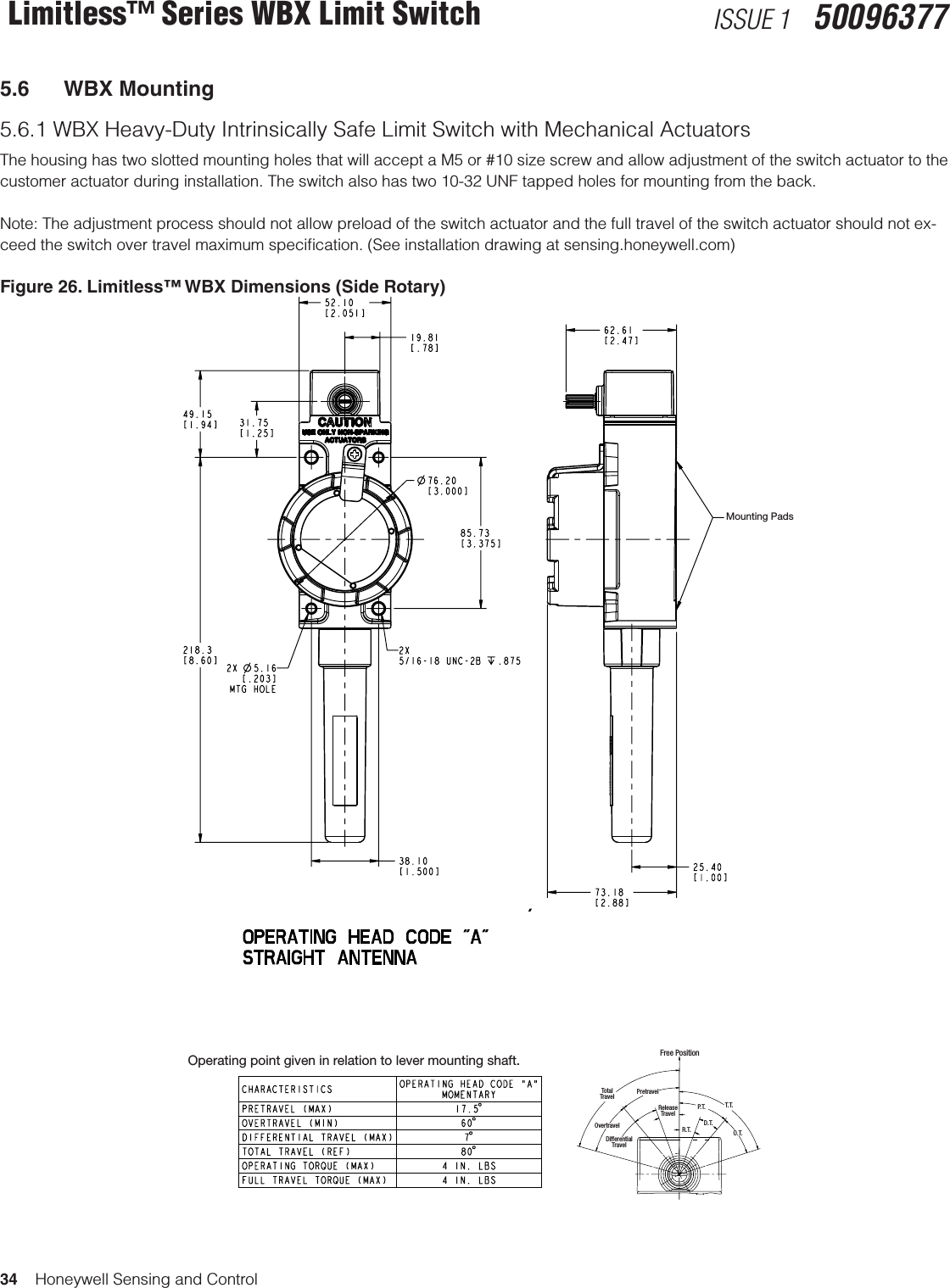 34    Honeywell Sensing and ControlLimitless™ Series WBX Limit Switch ISSUE 1   500963775.6  WBX Mounting5.6.1 WBX Heavy-Duty Intrinsically Safe Limit Switch with Mechanical ActuatorsThe housing has two slotted mounting holes that will accept a M5 or #10 size screw and allow adjustment of the switch actuator to the customer actuator during installation. The switch also has two 10-32 UNF tapped holes for mounting from the back. Note: The adjustment process should not allow preload of the switch actuator and the full travel of the switch actuator should not ex-ceed the switch over travel maximum speciﬁcation. (See installation drawing at sensing.honeywell.com)Figure 26. Limitless™ WBX Dimensions (Side Rotary)Operating point given in relation to lever mounting shaft. Free PositionT.T.O.T.P. T.R.T.D.T.TotalTravelPretravelOvertravelDifferentialTravelReleaseTravelMounting Pads