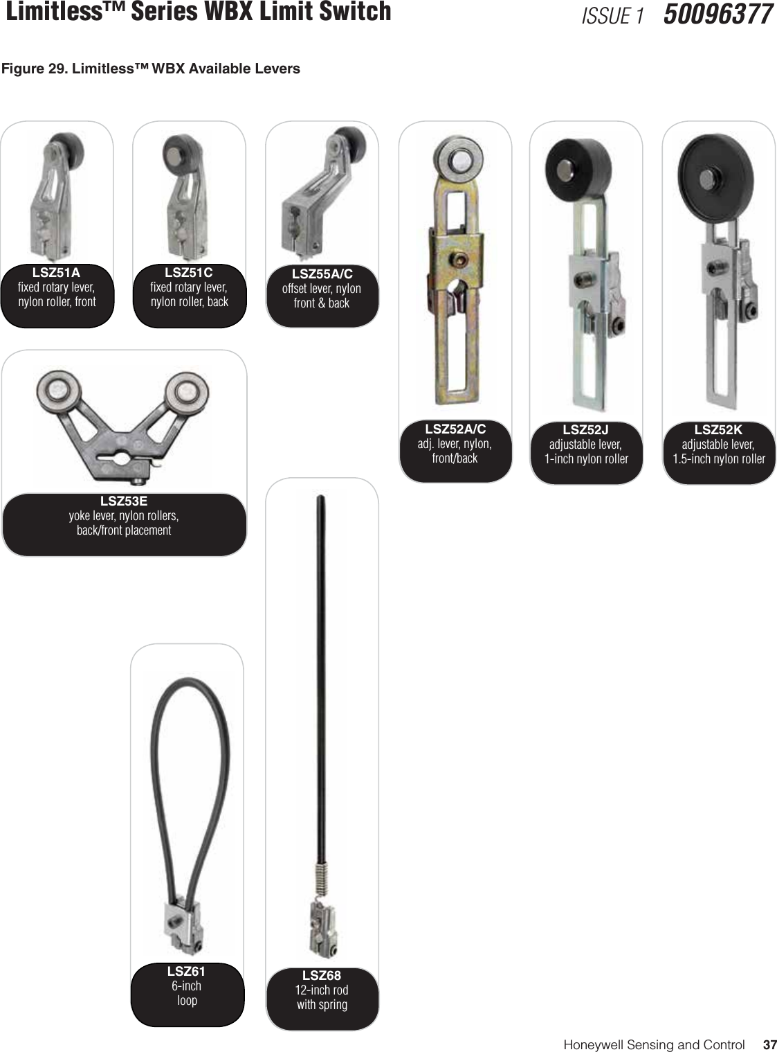 Honeywell Sensing and Control     37Limitless™ Series WBX Limit Switch ISSUE 1   50096377LSZ51Aﬁxed rotary lever, nylon roller, frontLSZ51Cﬁxed rotary lever, nylon roller, backLSZ53Eyoke lever, nylon rollers,back/front placementLSZ55A/Coffset lever, nylonfront &amp; backLSZ52A/C adj. lever, nylon, front/backLSZ52Jadjustable lever,  1-inch nylon rollerLSZ52Kadjustable lever,  1.5-inch nylon rollerLSZ616-inchloopLSZ6812-inch rodwith springFigure 29. Limitless™ WBX Available Levers