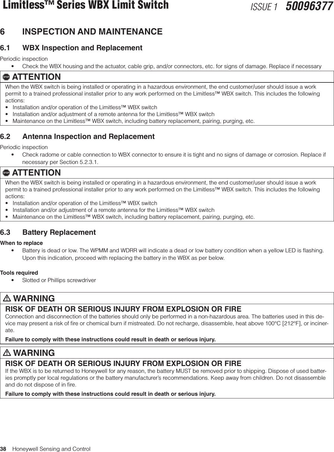 38    Honeywell Sensing and ControlLimitless™ Series WBX Limit Switch ISSUE 1   500963776  INSPECTION AND MAINTENANCE6.1  WBX Inspection and ReplacementPeriodic inspection• ChecktheWBXhousingandtheactuator,cablegrip,and/orconnectors,etc.forsignsofdamage.Replaceifnecessary, ATTENTIONWhen the WBX switch is being installed or operating in a hazardous environment, the end customer/user should issue a work permit to a trained professional installer prior to any work performed on the Limitless™ WBX switch. This includes the following actions: •Installationand/oroperationoftheLimitless™WBXswitch•Installationand/oradjustmentofaremoteantennafortheLimitless™WBXswitch•MaintenanceontheLimitless™WBXswitch,includingbatteryreplacement,pairing,purging,etc.6.2  Antenna Inspection and ReplacementPeriodic inspection• CheckradomeorcableconnectiontoWBXconnectortoensureitistightandnosignsofdamageorcorrosion.Replaceifnecessary per Section 5.2.3.1., ATTENTIONWhen the WBX switch is being installed or operating in a hazardous environment, the end customer/user should issue a work permit to a trained professional installer prior to any work performed on the Limitless™ WBX switch. This includes the following actions: •Installationand/oroperationoftheLimitless™WBXswitch•Installationand/oradjustmentofaremoteantennafortheLimitless™WBXswitch•MaintenanceontheLimitless™WBXswitch,includingbatteryreplacement,pairing,purging,etc.6.3  Battery ReplacementWhen to replace• Batteryisdeadorlow.TheWPMMandWDRRwillindicateadeadorlowbatteryconditionwhenayellowLEDisashing.Upon this indication, proceed with replacing the battery in the WBX as per below.Tools required• SlottedorPhillipsscrewdriverm WARNINGRISK OF DEATH OR SERIOUS INJURY FROM EXPLOSION OR FIREConnection and disconnection of the batteries should only be performed in a non-hazardous area. The batteries used in this de-vice may present a risk of ﬁre or chemical burn if mistreated. Do not recharge, disassemble, heat above 100°C [212°F], or inciner-ate.Failure to comply with these instructions could result in death or serious injury.m WARNINGRISK OF DEATH OR SERIOUS INJURY FROM EXPLOSION OR FIREIf the WBX is to be returned to Honeywell for any reason, the battery MUST be removed prior to shipping. Dispose of used batter-ies promptly per local regulations or the battery manufacturer’s recommendations. Keep away from children. Do not disassemble and do not dispose of in ﬁre.Failure to comply with these instructions could result in death or serious injury.