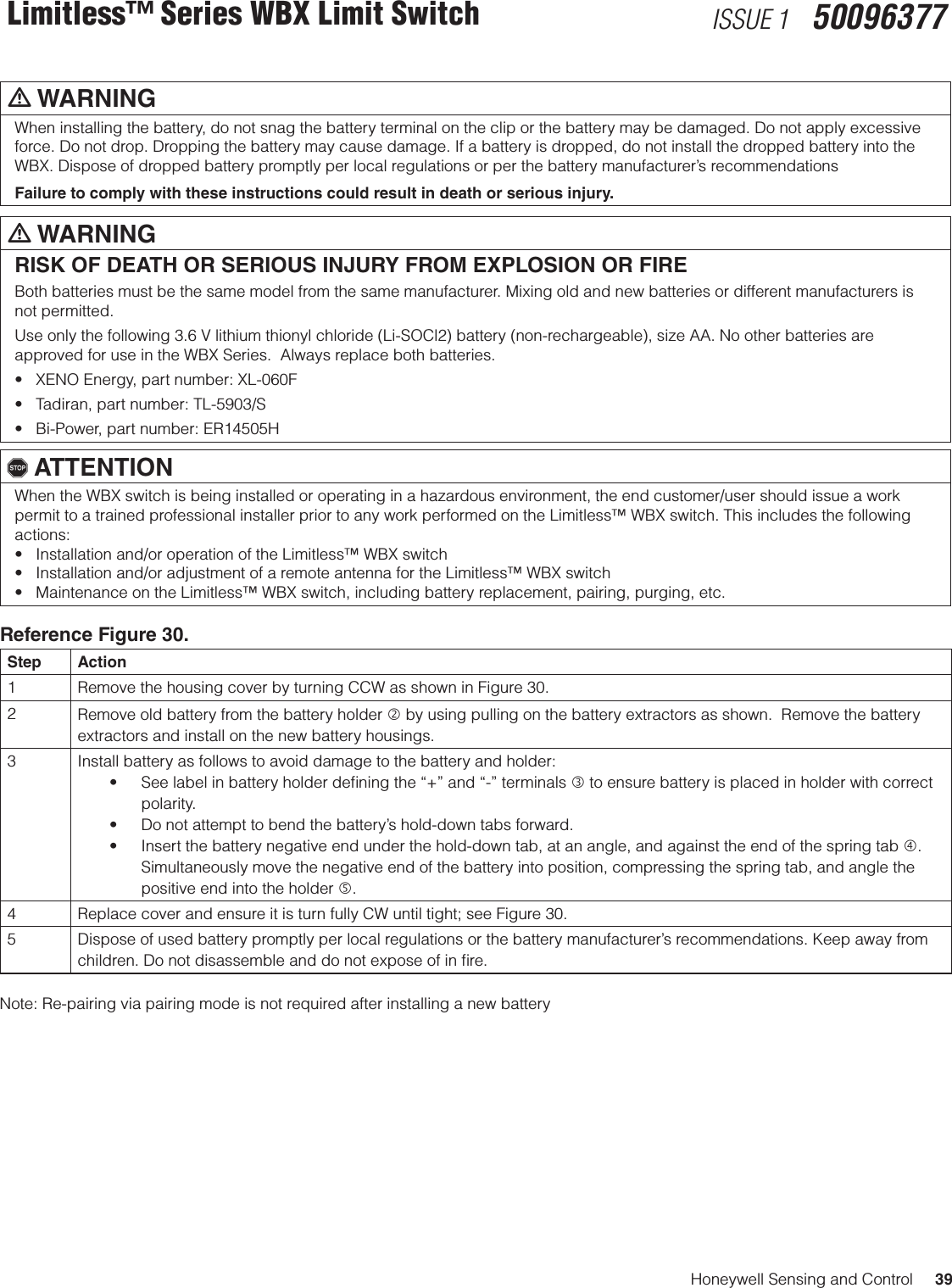 Honeywell Sensing and Control     39Limitless™ Series WBX Limit Switch ISSUE 1   50096377m WARNINGWhen installing the battery, do not snag the battery terminal on the clip or the battery may be damaged. Do not apply excessive force. Do not drop. Dropping the battery may cause damage. If a battery is dropped, do not install the dropped battery into the WBX. Dispose of dropped battery promptly per local regulations or per the battery manufacturer’s recommendationsFailure to comply with these instructions could result in death or serious injury.m WARNINGRISK OF DEATH OR SERIOUS INJURY FROM EXPLOSION OR FIREBoth batteries must be the same model from the same manufacturer. Mixing old and new batteries or different manufacturers is not permitted.Use only the following 3.6 V lithium thionyl chloride (Li-SOCl2) battery (non-rechargeable), size AA. No other batteries are approved for use in the WBX Series.  Always replace both batteries.•XENOEnergy,partnumber:XL-060F•Tadiran,partnumber:TL-5903/S•Bi-Power,partnumber:ER14505H, ATTENTIONWhen the WBX switch is being installed or operating in a hazardous environment, the end customer/user should issue a work permit to a trained professional installer prior to any work performed on the Limitless™ WBX switch. This includes the following actions: •Installationand/oroperationoftheLimitless™WBXswitch•Installationand/oradjustmentofaremoteantennafortheLimitless™WBXswitch•MaintenanceontheLimitless™WBXswitch,includingbatteryreplacement,pairing,purging,etc.Reference Figure 30.Step Action1 Remove the housing cover by turning CCW as shown in Figure 30.2Remove old battery from the battery holder  by using pulling on the battery extractors as shown.  Remove the battery extractors and install on the new battery housings.3 Install battery as follows to avoid damage to the battery and holder: • Seelabelinbatteryholderdeningthe“+”and“-”terminals to ensure battery is placed in holder with correct polarity. • Donotattempttobendthebattery’shold-downtabsforward.• Insertthebatterynegativeendunderthehold-downtab,atanangle,andagainsttheendofthespringtab. Simultaneously move the negative end of the battery into position, compressing the spring tab, and angle the positive end into the holder .4 Replace cover and ensure it is turn fully CW until tight; see Figure 30.5 Dispose of used battery promptly per local regulations or the battery manufacturer’s recommendations. Keep away from children. Do not disassemble and do not expose of in ﬁre.Note: Re-pairing via pairing mode is not required after installing a new battery