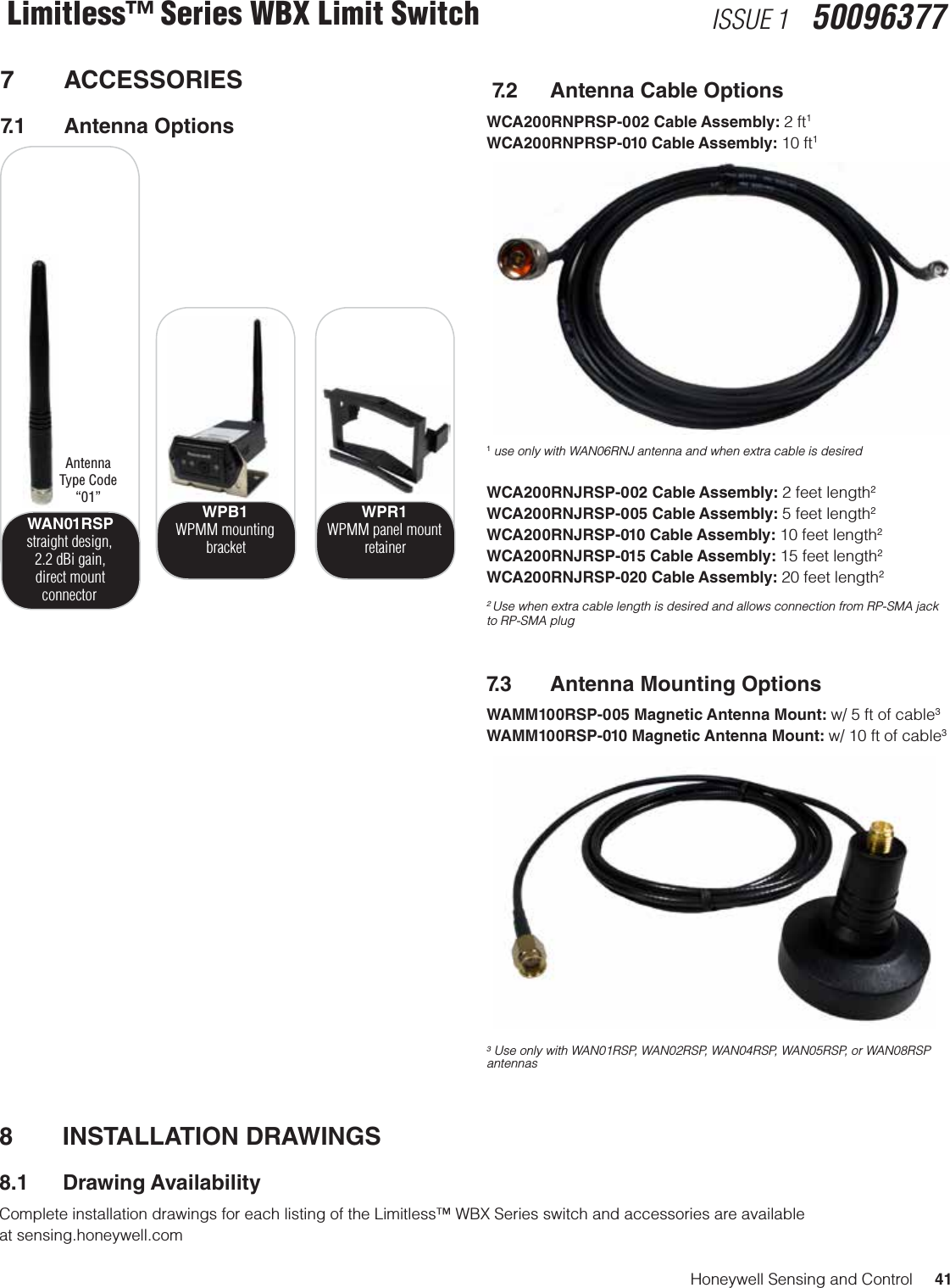 Honeywell Sensing and Control     41Limitless™ Series WBX Limit Switch ISSUE 1   500963777 ACCESSORIES7.1  Antenna Options WAN01RSPstraight design, 2.2 dBi gain,  direct mount connectorWPB1WPMM mountingbracketWPR1WPMM panel mount retainerAntenna Type Code “01” 7.2  Antenna Cable OptionsWCA200RNPRSP-002 Cable Assembly: 2 ft1WCA200RNPRSP-010 Cable Assembly: 10 ft11 use only with WAN06RNJ antenna and when extra cable is desiredWCA200RNJRSP-002 Cable Assembly: 2 feet length2WCA200RNJRSP-005 Cable Assembly: 5 feet length2WCA200RNJRSP-010 Cable Assembly: 10 feet length2WCA200RNJRSP-015 Cable Assembly: 15 feet length2WCA200RNJRSP-020 Cable Assembly: 20 feet length22 Use when extra cable length is desired and allows connection from RP-SMA jack to RP-SMA plug7.3  Antenna Mounting OptionsWAMM100RSP-005 Magnetic Antenna Mount: w/ 5 ft of cable3WAMM100RSP-010 Magnetic Antenna Mount: w/ 10 ft of cable33 Use only with WAN01RSP, WAN02RSP, WAN04RSP, WAN05RSP, or WAN08RSP antennas8  INSTALLATION DRAWINGS 8.1  Drawing AvailabilityComplete installation drawings for each listing of the Limitless™ WBX Series switch and accessories are available  at sensing.honeywell.com