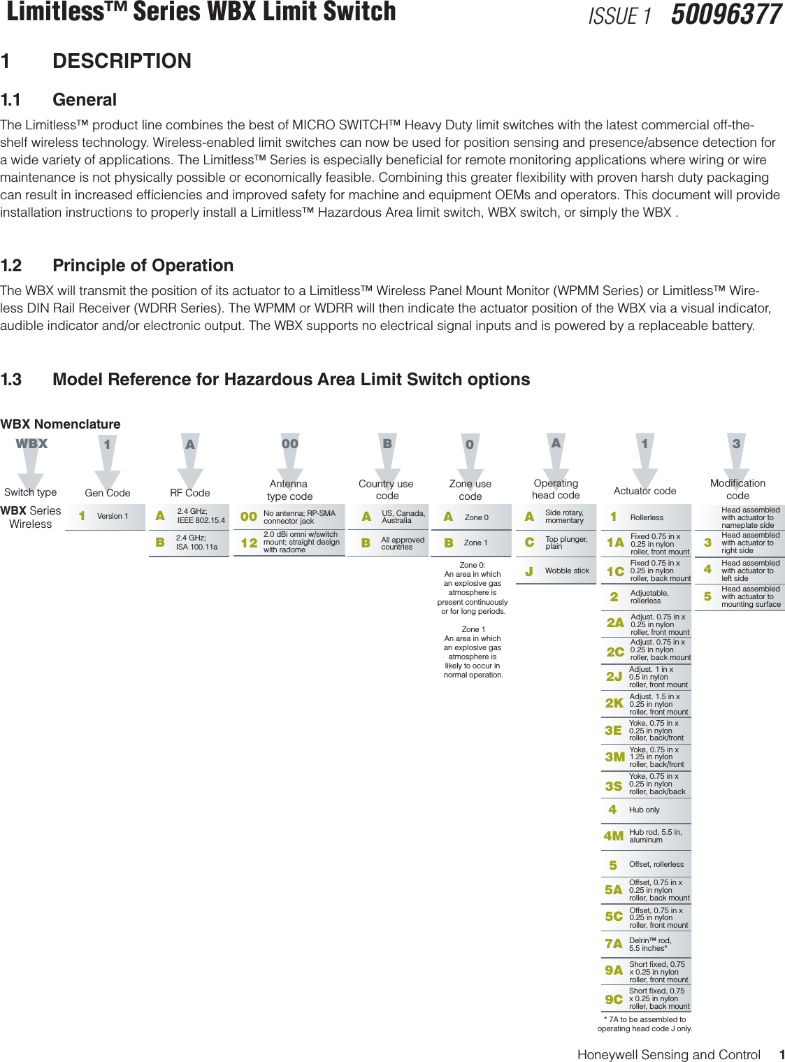 Honeywell Sensing and Control     1Limitless™ Series WBX Limit Switch ISSUE 1   500963771 DESCRIPTION1.1 GeneralThe Limitless™ product line combines the best of MICRO SWITCH™ Heavy Duty limit switches with the latest commercial off-the- shelf wireless technology. Wireless-enabled limit switches can now be used for position sensing and presence/absence detection fora wide variety of applications. The Limitless™ Series is especially beneﬁcial for remote monitoring applications where wiring or wire maintenance is not physically possible or economically feasible. Combining this greater ﬂexibility with proven harsh duty packaging can result in increased efﬁciencies and improved safety for machine and equipment OEMs and operators. This document will provide installation instructions to properly install a Limitless™ Hazardous Area limit switch, WBX switch, or simply the WBX .1.2  Principle of OperationThe WBX will transmit the position of its actuator to a Limitless™ Wireless Panel Mount Monitor (WPMM Series) or Limitless™ Wire-less DIN Rail Receiver (WDRR Series). The WPMM or WDRR will then indicate the actuator position of the WBX via a visual indicator, audible indicator and/or electronic output. The WBX supports no electrical signal inputs and is powered by a replaceable battery. 1.3  Model Reference for Hazardous Area Limit Switch optionsWBX NomenclatureWBXSwitch typeBCountry use codeAUS, Canada,AustraliaAAOperatinghead code1Actuator codeWBX SeriesWirelessSide rotary,momentaryCJTop plunger,plainWobble stick1Gen CodeARF Code1Version 1 A2.4 GHz; IEEE 802.15.4001200 No antenna; RP-SMA connector jack2.0 dBi omni w/switch mount; straight designwith radome 3453ModiﬁcationcodeHead assembledwith actuator toright sideHead assembledwith actuator toleft sideHead assembledwith actuator tomounting surfaceAntenna type codeB2.4 GHz; ISA 100.11a1Rollerless1A1CFixed 0.75 in x0.25 in nylonroller, front mountFixed 0.75 in x0.25 in nylonroller, back mount2Adjustable,rollerless2A2CAdjust. 0.75 in x0.25 in nylonroller, front mountAdjust. 0.75 in x0.25 in nylonroller, back mount2J Adjust. 1 in x0.5 in nylonroller, front mount2K Adjust. 1.5 in x0.25 in nylonroller, front mount3E Yoke, 0.75 in x0.25 in nylonroller, back/front3M3SYoke, 0.75 in x1.25 in nylonroller, back/frontYoke, 0.75 in x0.25 in nylonroller, back/back4Hub only4M5Hub rod, 5.5 in, aluminumOffset, rollerless5A Offset, 0.75 in x0.25 in nylonroller, back mount5C Offset, 0.75 in x0.25 in nylonroller, front mount7A Delrin™ rod,5.5 inches*9A9CShort ﬁxed, 0.75 x 0.25 in nylonroller, front mountShort ﬁxed, 0.75 x 0.25 in nylonroller, back mountBAll approved countries0Zone usecodeAZone 0BZone 1Head assembledwith actuator tonameplate sideZone 0: An area in which an explosive gas atmosphere is present continuously or for long periods.Zone 1An area in which an explosive gas atmosphere is likely to occur in normal operation.* 7A to be assembled tooperating head code J only.