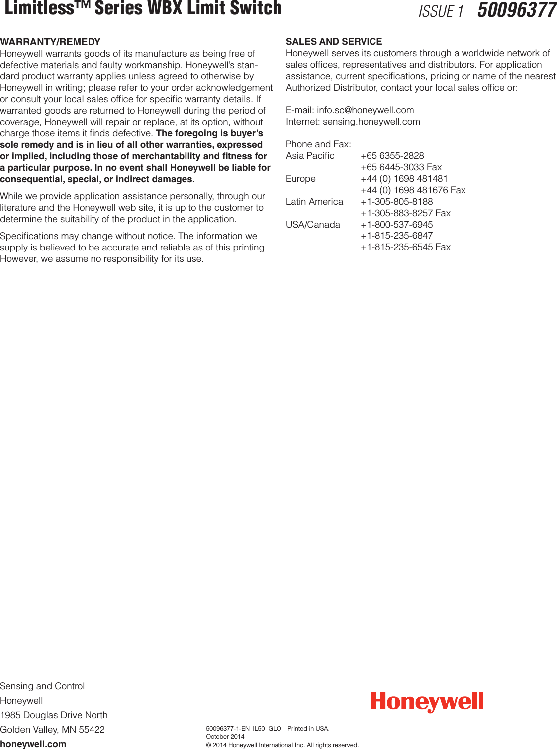 Sensing and Control Honeywell 1985 Douglas Drive NorthGolden Valley, MN 55422honeywell.com 50096377-1-EN  IL50  GLO  Printed in USA.October 2014© 2014 Honeywell International Inc. All rights reserved.WARRANTY/REMEDYHoneywell warrants goods of its manufacture as being free of defective materials and faulty workmanship. Honeywell’s stan-dard product warranty applies unless agreed to otherwise by Honeywell in writing; please refer to your order acknowledgement or consult your local sales ofﬁce for speciﬁc warranty details. If warranted goods are returned to Honeywell during the period of coverage, Honeywell will repair or replace, at its option, without charge those items it ﬁnds defective. The foregoing is buyer’s sole remedy and is in lieu of all other warranties, expressed or implied, including those of merchantability and tness for a particular purpose. In no event shall Honeywell be liable for consequential, special, or indirect damages.While we provide application assistance personally, through our literature and the Honeywell web site, it is up to the customer to determine the suitability of the product in the application.Speciﬁcations may change without notice. The information we supply is believed to be accurate and reliable as of this printing. However, we assume no responsibility for its use.Limitless™ Series WBX Limit Switch ISSUE 1   50096377SALES AND SERVICEHoneywell serves its customers through a worldwide network of sales ofﬁces, representatives and distributors. For application assistance, current speciﬁcations, pricing or name of the nearest Authorized Distributor, contact your local sales ofﬁce or:E-mail: info.sc@honeywell.comInternet: sensing.honeywell.comPhone and Fax:Asia Paciﬁc  +65 6355-2828    +65 6445-3033 FaxEurope    +44 (0) 1698 481481    +44 (0) 1698 481676 FaxLatin America  +1-305-805-8188  +1-305-883-8257 FaxUSA/Canada +1-800-537-6945  +1-815-235-6847  +1-815-235-6545 Fax
