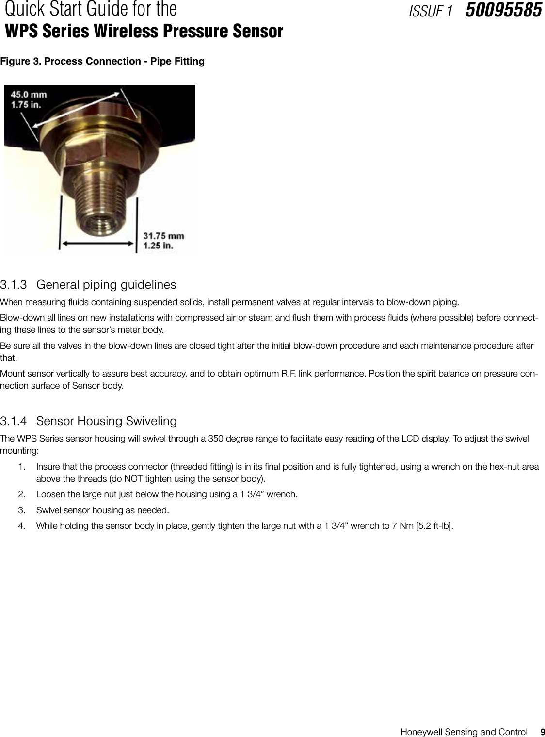 Honeywell Sensing and Control     9Quick Start Guide for the WPS Series Wireless Pressure SensorISSUE 1   50095585Figure 3. Process Connection - Pipe Fitting3.1.3  General piping guidelinesWhen measuring uids containing suspended solids, install permanent valves at regular intervals to blow-down piping. Blow-down all lines on new installations with compressed air or steam and ush them with process uids (where possible) before connect-ing these lines to the sensor’s meter body. Be sure all the valves in the blow-down lines are closed tight after the initial blow-down procedure and each maintenance procedure after that.Mount sensor vertically to assure best accuracy, and to obtain optimum R.F. link performance. Position the spirit balance on pressure con-nection surface of Sensor body.3.1.4  Sensor Housing SwivelingThe WPS Series sensor housing will swivel through a 350 degree range to facilitate easy reading of the LCD display. To adjust the swivel mounting:1.  Insure that the process connector (threaded tting) is in its nal position and is fully tightened, using a wrench on the hex-nut area above the threads (do NOT tighten using the sensor body).2.  Loosen the large nut just below the housing using a 1 3/4” wrench.3.  Swivel sensor housing as needed.4.  While holding the sensor body in place, gently tighten the large nut with a 1 3/4” wrench to 7 Nm [5.2 ft-lb].