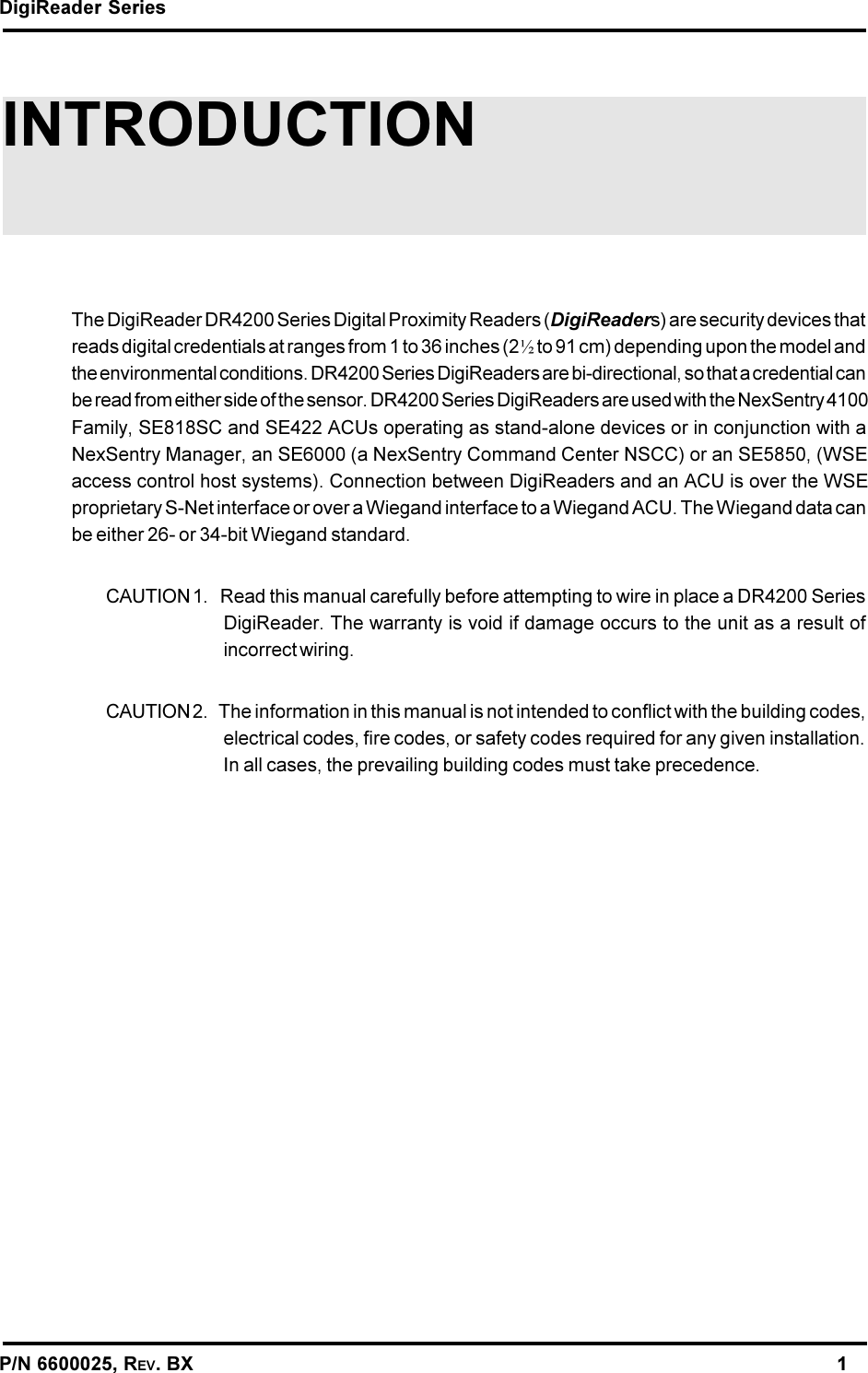 DigiReader SeriesP/N 6600025, REV. BX                                                                                                               1INTRODUCTIONThe DigiReader DR4200 Series Digital Proximity Readers (DigiReaders) are security devices thatreads digital credentials at ranges from 1 to 36 inches (2½ to 91 cm) depending upon the model andthe environmental conditions. DR4200 Series DigiReaders are bi-directional, so that a credential canbe read from either side of the sensor. DR4200 Series DigiReaders are used with the NexSentry 4100Family, SE818SC and SE422 ACUs operating as stand-alone devices or in conjunction with aNexSentry Manager, an SE6000 (a NexSentry Command Center NSCC) or an SE5850, (WSEaccess control host systems). Connection between DigiReaders and an ACU is over the WSEproprietary S-Net interface or over a Wiegand interface to a Wiegand ACU. The Wiegand data canbe either 26- or 34-bit Wiegand standard.CAUTION 1.   Read this manual carefully before attempting to wire in place a DR4200 SeriesDigiReader. The warranty is void if damage occurs to the unit as a result ofincorrect wiring.CAUTION 2.   The information in this manual is not intended to conflict with the building codes,electrical codes, fire codes, or safety codes required for any given installation.In all cases, the prevailing building codes must take precedence.
