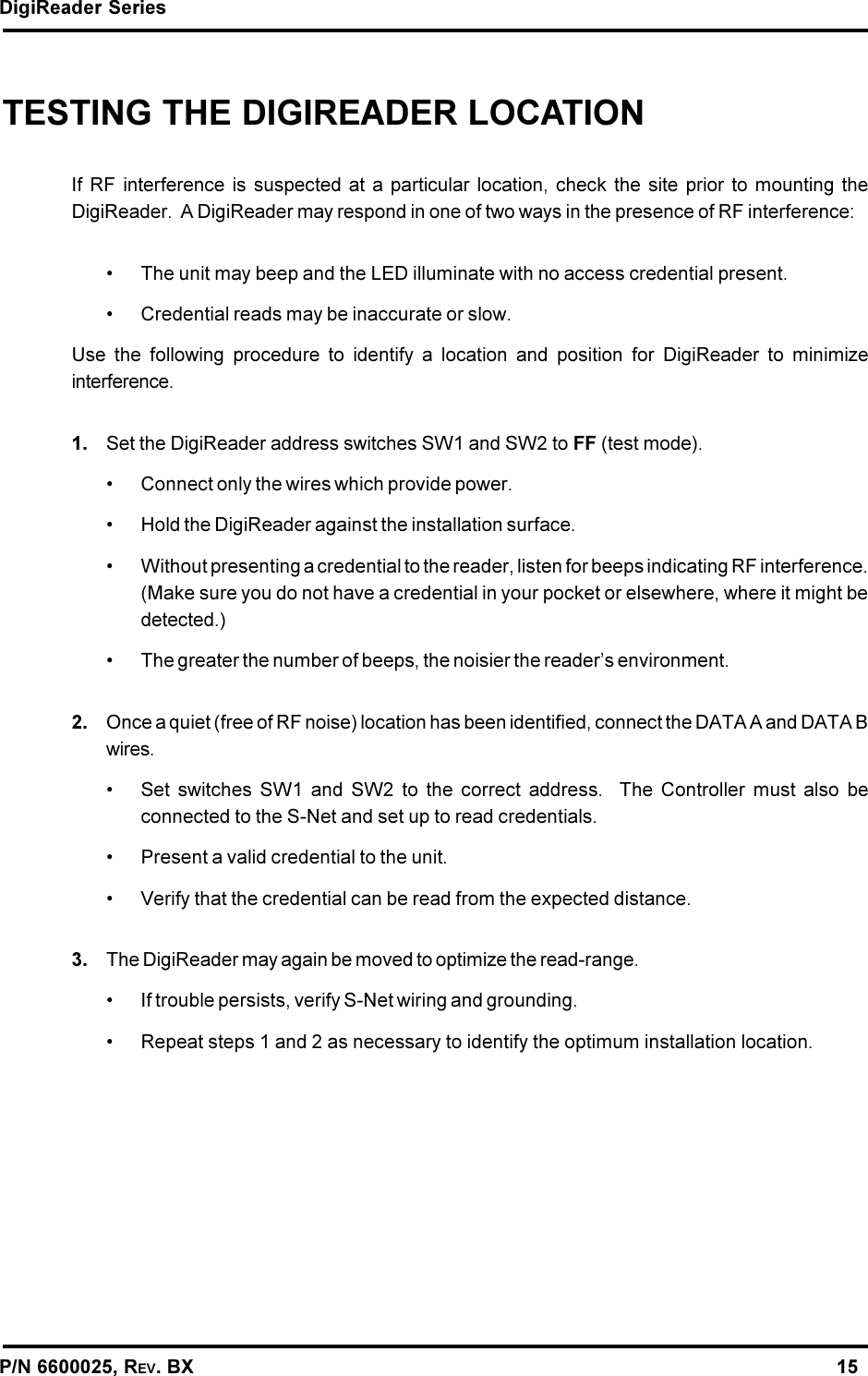 DigiReader SeriesP/N 6600025, REV. BX                                                                                                               15TESTING THE DIGIREADER LOCATIONIf RF interference is suspected at a particular location, check the site prior to mounting theDigiReader.  A DigiReader may respond in one of two ways in the presence of RF interference: The unit may beep and the LED illuminate with no access credential present. Credential reads may be inaccurate or slow.Use the following procedure to identify a location and position for DigiReader to minimizeinterference.1. Set the DigiReader address switches SW1 and SW2 to FF (test mode). Connect only the wires which provide power. Hold the DigiReader against the installation surface. Without presenting a credential to the reader, listen for beeps indicating RF interference.(Make sure you do not have a credential in your pocket or elsewhere, where it might bedetected.) The greater the number of beeps, the noisier the readers environment.2. Once a quiet (free of RF noise) location has been identified, connect the DATA A and DATA Bwires. Set switches SW1 and SW2 to the correct address.  The Controller must also beconnected to the S-Net and set up to read credentials. Present a valid credential to the unit. Verify that the credential can be read from the expected distance.3. The DigiReader may again be moved to optimize the read-range. If trouble persists, verify S-Net wiring and grounding. Repeat steps 1 and 2 as necessary to identify the optimum installation location.