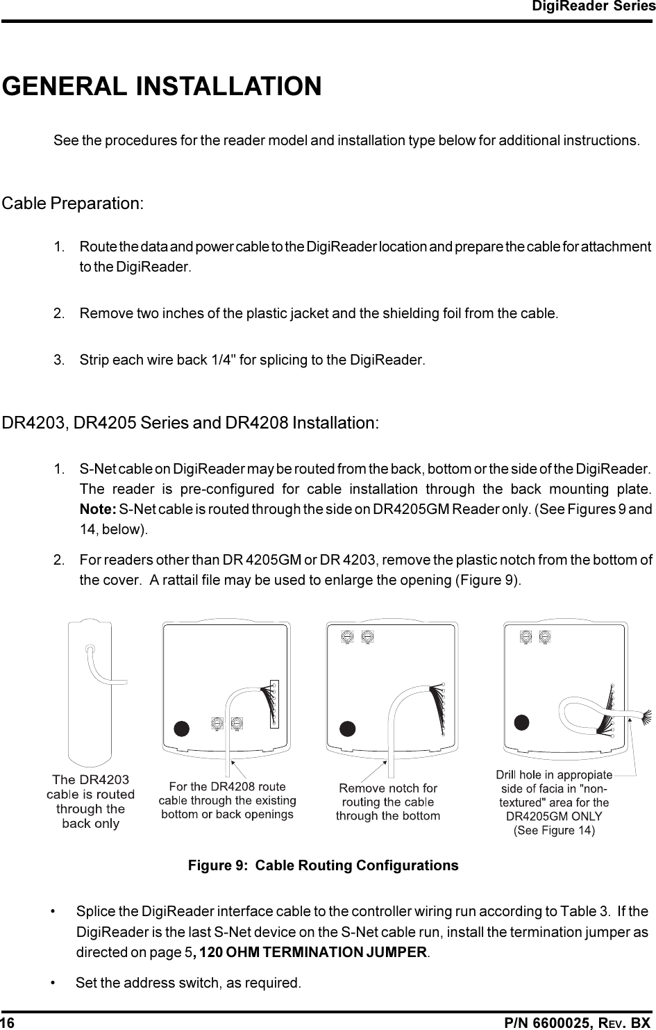 DigiReader Series16                                                                                                                P/N 6600025, REV. BXGENERAL INSTALLATIONSee the procedures for the reader model and installation type below for additional instructions.Cable Preparation:1. Route the data and power cable to the DigiReader location and prepare the cable for attachmentto the DigiReader.2. Remove two inches of the plastic jacket and the shielding foil from the cable.3. Strip each wire back 1/4&quot; for splicing to the DigiReader.DR4203, DR4205 Series and DR4208 Installation:1. S-Net cable on DigiReader may be routed from the back, bottom or the side of the DigiReader.The reader is pre-configured for cable installation through the back mounting plate.Note: S-Net cable is routed through the side on DR4205GM Reader only. (See Figures 9 and14, below).2. For readers other than DR 4205GM or DR 4203, remove the plastic notch from the bottom ofthe cover.  A rattail file may be used to enlarge the opening (Figure 9).Figure 9:  Cable Routing Configurations Splice the DigiReader interface cable to the controller wiring run according to Table 3.  If theDigiReader is the last S-Net device on the S-Net cable run, install the termination jumper asdirected on page 5, 120 OHM TERMINATION JUMPER. Set the address switch, as required.