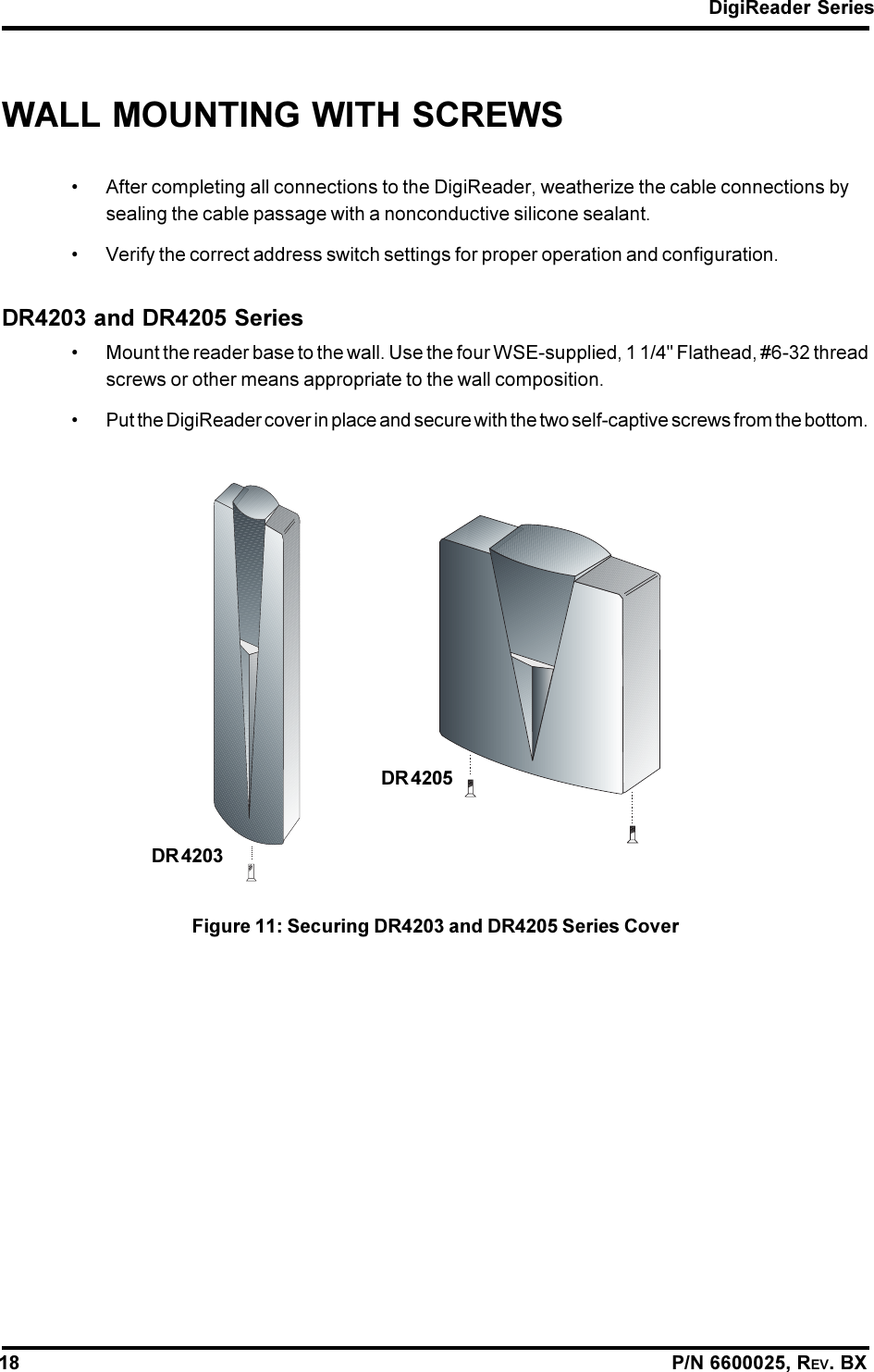DigiReader Series18                                                                                                                P/N 6600025, REV. BXWALL MOUNTING WITH SCREWS After completing all connections to the DigiReader, weatherize the cable connections bysealing the cable passage with a nonconductive silicone sealant. Verify the correct address switch settings for proper operation and configuration.DR4203 and DR4205 Series Mount the reader base to the wall. Use the four WSE-supplied, 1 1/4&quot; Flathead, #6-32 threadscrews or other means appropriate to the wall composition. Put the DigiReader cover in place and secure with the two self-captive screws from the bottom.Figure 11: Securing DR4203 and DR4205 Series CoverDR 4203DR 4205