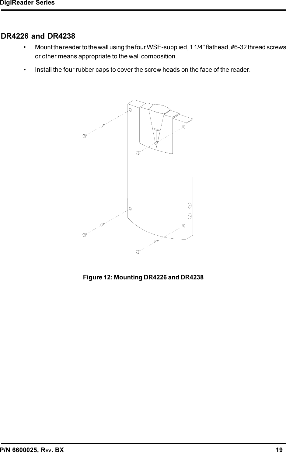 DigiReader SeriesP/N 6600025, REV. BX                                                                                                               19DR4226 and DR4238 Mount the reader to the wall using the four WSE-supplied, 1 1/4&quot; flathead, #6-32 thread screwsor other means appropriate to the wall composition. Install the four rubber caps to cover the screw heads on the face of the reader.Figure 12: Mounting DR4226 and DR4238