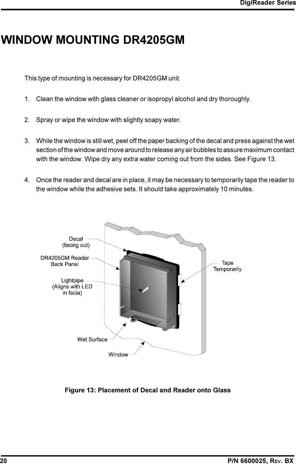 DigiReader Series20                                                                                                                P/N 6600025, REV. BXWINDOW MOUNTING DR4205GMThis type of mounting is necessary for DR4205GM unit.1. Clean the window with glass cleaner or isopropyl alcohol and dry thoroughly.2. Spray or wipe the window with slightly soapy water.3. While the window is still wet, peel off the paper backing of the decal and press against the wetsection of the window and move around to release any air bubbles to assure maximum contactwith the window. Wipe dry any extra water coming out from the sides. See Figure 13.4. Once the reader and decal are in place, it may be necessary to temporarily tape the reader tothe window while the adhesive sets. It should take approximately 10 minutes.Figure 13: Placement of Decal and Reader onto Glass