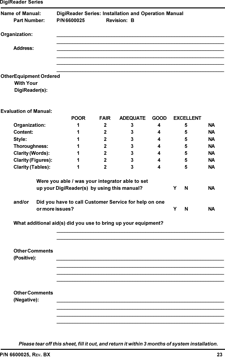 DigiReader SeriesP/N 6600025, REV. BX                                                                                                               23Name of Manual: DigiReader Series: Installation and Operation ManualPart Number: P/N 6600025 Revision: BOrganization: ________________________________________________________________________________________________________________________________Address: ________________________________________________________________________________________________________________________________________________________________________________________________________________________________________________________________OtherEquipment OrderedWith YourDigiReader(s):Evaluation of Manual:POOR FAIR ADEQUATE GOOD EXCELLENTOrganization: 12345NAContent: 12345NAStyle: 12345NAThoroughness: 12345NAClarity (Words): 12345NAClarity (Figures): 12345NAClarity (Tables): 12345NAWere you able / was your integrator able to setup your DigiReader(s)  by using this manual? Y N NAand/or Did you have to call Customer Service for help on oneor more issues? Y N NAWhat additional aid(s) did you use to bring up your equipment?________________________________________________________________________________________________________________________________Other Comments(Positive): ________________________________________________________________________________________________________________________________________________________________________________________________________________________________________________________________Other Comments(Negative): ________________________________________________________________________________________________________________________________________________________________________________________________________________________________________________________________Please tear off this sheet, fill it out, and return it within 3 months of system installation.