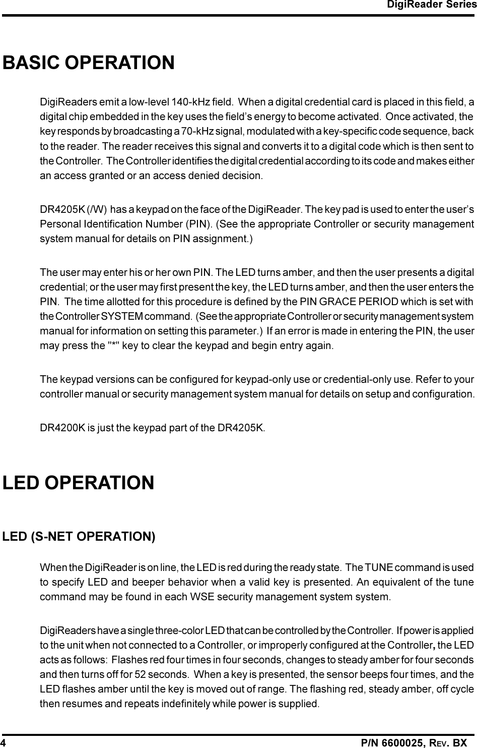 DigiReader Series4                                                                                                                P/N 6600025, REV. BXBASIC OPERATIONDigiReaders emit a low-level 140-kHz field.  When a digital credential card is placed in this field, adigital chip embedded in the key uses the fields energy to become activated.  Once activated, thekey responds by broadcasting a 70-kHz signal, modulated with a key-specific code sequence, backto the reader. The reader receives this signal and converts it to a digital code which is then sent tothe Controller.  The Controller identifies the digital credential according to its code and makes eitheran access granted or an access denied decision.DR4205K (/W)  has a keypad on the face of the DigiReader. The key pad is used to enter the usersPersonal Identification Number (PIN). (See the appropriate Controller or security managementsystem manual for details on PIN assignment.)The user may enter his or her own PIN. The LED turns amber, and then the user presents a digitalcredential; or the user may first present the key, the LED turns amber, and then the user enters thePIN.  The time allotted for this procedure is defined by the PIN GRACE PERIOD which is set withthe Controller SYSTEM command.  (See the appropriate Controller or security management systemmanual for information on setting this parameter.)  If an error is made in entering the PIN, the usermay press the &quot;*&quot; key to clear the keypad and begin entry again.The keypad versions can be configured for keypad-only use or credential-only use. Refer to yourcontroller manual or security management system manual for details on setup and configuration.DR4200K is just the keypad part of the DR4205K.LED OPERATIONLED (S-NET OPERATION)When the DigiReader is on line, the LED is red during the ready state.  The TUNE command is usedto specify LED and beeper behavior when a valid key is presented. An equivalent of the tunecommand may be found in each WSE security management system system.DigiReaders have a single three-color LED that can be controlled by the Controller.  If power is appliedto the unit when not connected to a Controller, or improperly configured at the Controller, the LEDacts as follows:  Flashes red four times in four seconds, changes to steady amber for four secondsand then turns off for 52 seconds.  When a key is presented, the sensor beeps four times, and theLED flashes amber until the key is moved out of range. The flashing red, steady amber, off cyclethen resumes and repeats indefinitely while power is supplied.