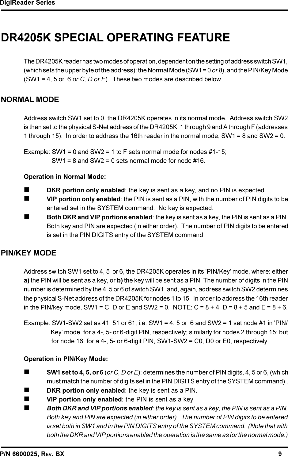 DigiReader SeriesP/N 6600025, REV. BX                                                                                                               9DR4205K SPECIAL OPERATING FEATUREThe DR4205K reader has two modes of operation, dependent on the setting of address switch SW1,(which sets the upper byte of the address): the Normal Mode (SW1 = 0 or 8), and the PIN/Key Mode(SW1 = 4, 5 or  6 or C, D or E).  These two modes are described below.NORMAL MODEAddress switch SW1 set to 0, the DR4205K operates in its normal mode.  Address switch SW2is then set to the physical S-Net address of the DR4205K: 1 through 9 and A through F (addresses1 through 15).  In order to address the 16th reader in the normal mode, SW1 = 8 and SW2 = 0.Example: SW1 = 0 and SW2 = 1 to F sets normal mode for nodes #1-15;   SW1 = 8 and SW2 = 0 sets normal mode for node #16.Operation in Normal Mode:nDKR portion only enabled: the key is sent as a key, and no PIN is expected.nVIP portion only enabled: the PIN is sent as a PIN, with the number of PIN digits to beentered set in the SYSTEM command.  No key is expected.nBoth DKR and VIP portions enabled: the key is sent as a key, the PIN is sent as a PIN.Both key and PIN are expected (in either order).  The number of PIN digits to be enteredis set in the PIN DIGITS entry of the SYSTEM command.PIN/KEY MODEAddress switch SW1 set to 4, 5  or 6, the DR4205K operates in its &apos;PIN/Key&apos; mode, where: eithera) the PIN will be sent as a key, or b) the key will be sent as a PIN. The number of digits in the PINnumber is determined by the 4, 5 or 6 of switch SW1, and, again, address switch SW2 determinesthe physical S-Net address of the DR4205K for nodes 1 to 15.  In order to address the 16th readerin the PIN/key mode, SW1 = C, D or E and SW2 = 0.  NOTE: C = 8 + 4, D = 8 + 5 and E = 8 + 6.Example: SW1-SW2 set as 41, 51 or 61, i.e. SW1 = 4, 5 or  6 and SW2 = 1 set node #1 in &apos;PIN/   Key&apos; mode, for a 4-, 5- or 6-digit PIN, respectively; similarly for nodes 2 through 15; but   for node 16, for a 4-, 5- or 6-digit PIN, SW1-SW2 = C0, D0 or E0, respectively.Operation in PIN/Key Mode:nSW1 set to 4, 5, or 6 (or C, D or E): determines the number of PIN digits, 4, 5 or 6, (whichmust match the number of digits set in the PIN DIGITS entry of the SYSTEM command)..nDKR portion only enabled: the key is sent as a PIN.nVIP portion only enabled: the PIN is sent as a key.nBoth DKR and VIP portions enabled: the key is sent as a key, the PIN is sent as a PIN.Both key and PIN are expected (in either order).  The number of PIN digits to be enteredis set both in SW1 and in the PIN DIGITS entry of the SYSTEM command.  (Note that withboth the DKR and VIP portions enabled the operation is the same as for the normal mode.)