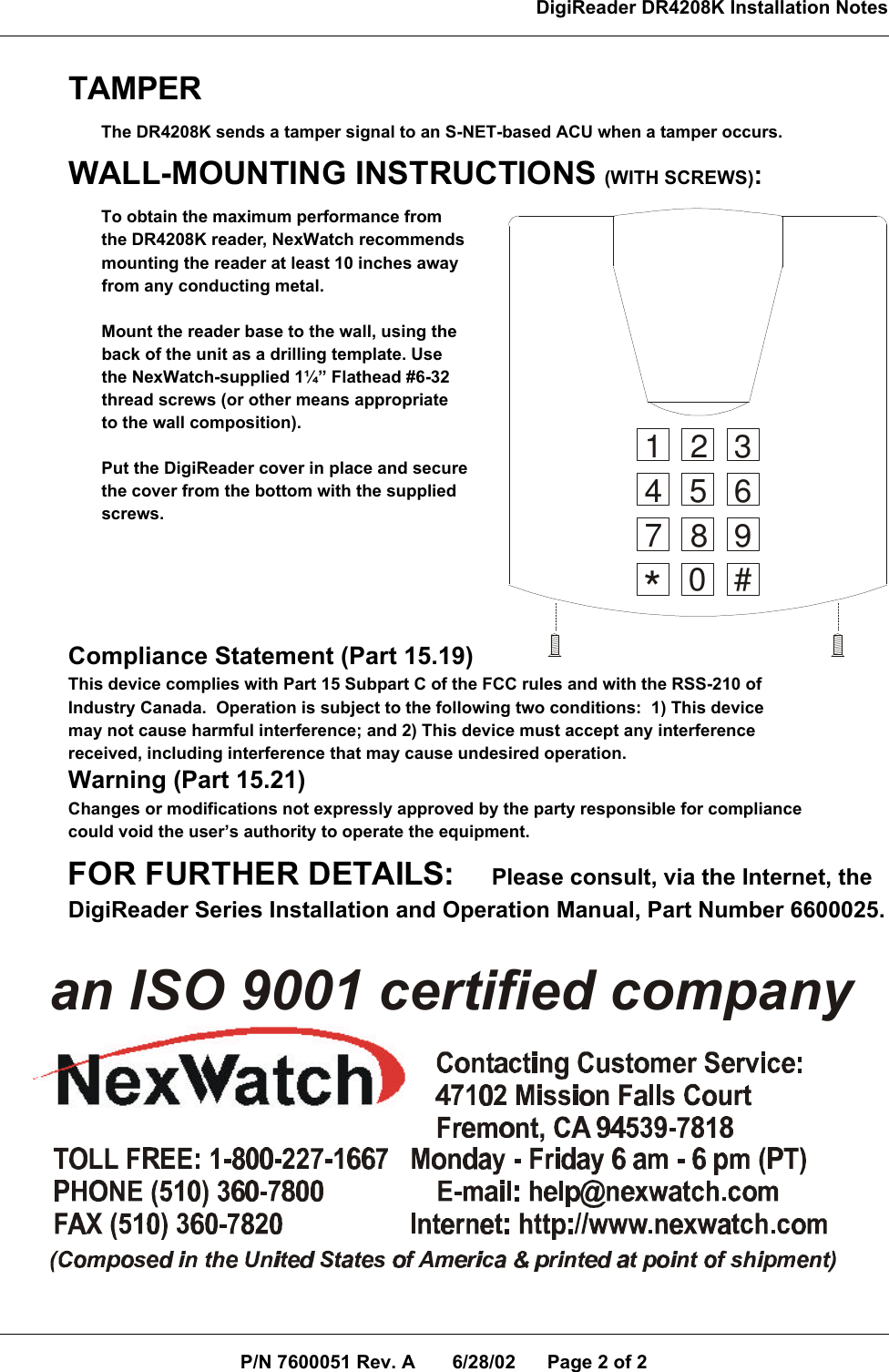 DigiReader DR4208K Installation NotesP/N 7600051 Rev. A       6/28/02      Page 2 of 2TAMPER       The DR4208K sends a tamper signal to an S-NET-based ACU when a tamper occurs.WALL-MOUNTING INSTRUCTIONS (WITH SCREWS):       To obtain the maximum performance from        the DR4208K reader, NexWatch recommends        mounting the reader at least 10 inches away       from any conducting metal.       Mount the reader base to the wall, using the       back of the unit as a drilling template. Use       the NexWatch-supplied 1¼” Flathead #6-32       thread screws (or other means appropriate       to the wall composition).       Put the DigiReader cover in place and secure       the cover from the bottom with the supplied       screws.Compliance Statement (Part 15.19)This device complies with Part 15 Subpart C of the FCC rules and with the RSS-210 ofIndustry Canada.  Operation is subject to the following two conditions:  1) This devicemay not cause harmful interference; and 2) This device must accept any interferencereceived, including interference that may cause undesired operation.Warning (Part 15.21)Changes or modifications not expressly approved by the party responsible for compliancecould void the user’s authority to operate the equipment.FOR FURTHER DETAILS:     Please consult, via the Internet, theDigiReader Series Installation and Operation Manual, Part Number 6600025.an ISO 9001 certified company1 2 34 5 67 809#*