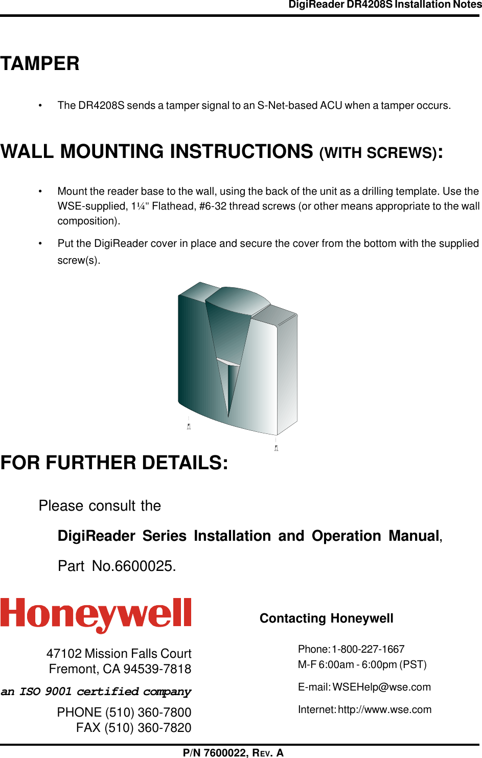 DigiReader DR4208S Installation Notes                                                          P/N 7600022, REV. APHONE (510) 360-7800FAX (510) 360-7820an ISO 9001 certified company47102 Mission Falls CourtFremont, CA 94539-7818Contacting HoneywellPhone: 1-800-227-1667M-F 6:00am - 6:00pm (PST)E-mail: WSEHelp@wse.comInternet: http://www.wse.comWALL MOUNTING INSTRUCTIONS (WITH SCREWS):• Mount the reader base to the wall, using the back of the unit as a drilling template. Use theWSE-supplied, 1¼&quot; Flathead, #6-32 thread screws (or other means appropriate to the wallcomposition).• Put the DigiReader cover in place and secure the cover from the bottom with the suppliedscrew(s).FOR FURTHER DETAILS:Please consult theDigiReader Series Installation and Operation Manual,Part No.6600025.TAMPER• The DR4208S sends a tamper signal to an S-Net-based ACU when a tamper occurs.