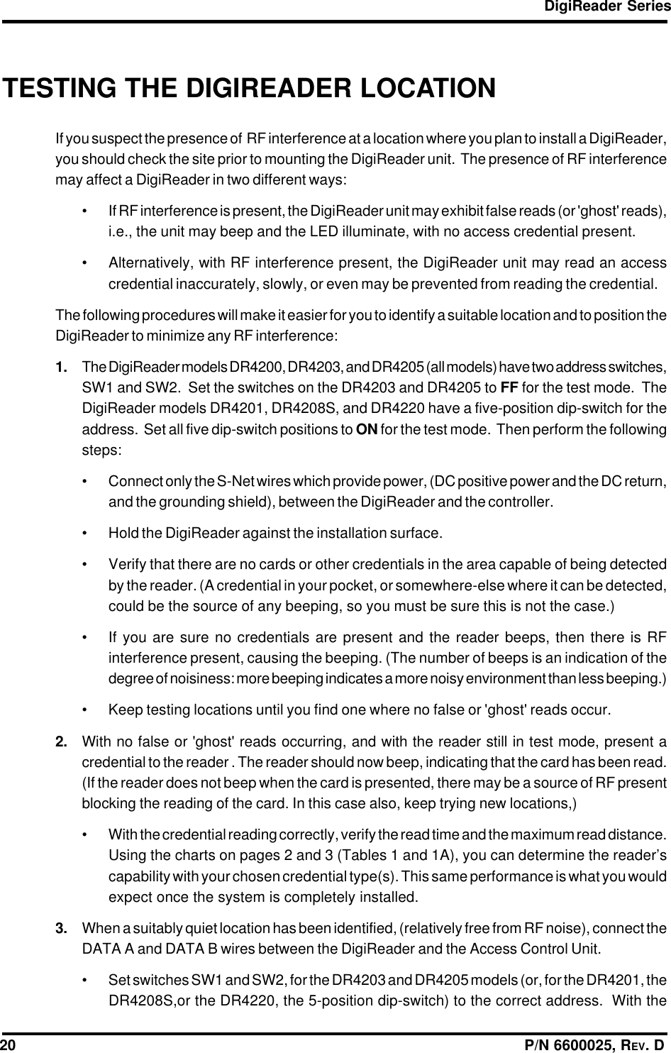 DigiReader Series20                                                                                                                  P/N 6600025, REV. DTESTING THE DIGIREADER LOCATIONIf you suspect the presence of  RF interference at a location where you plan to install a DigiReader,you should check the site prior to mounting the DigiReader unit.  The presence of RF interferencemay affect a DigiReader in two different ways:• If RF interference is present, the DigiReader unit may exhibit false reads (or &apos;ghost&apos; reads),i.e., the unit may beep and the LED illuminate, with no access credential present.• Alternatively, with RF interference present, the DigiReader unit may read an accesscredential inaccurately, slowly, or even may be prevented from reading the credential.The following procedures will make it easier for you to identify a suitable location and to position theDigiReader to minimize any RF interference:1. The DigiReader models DR4200, DR4203, and DR4205 (all models) have two address switches,SW1 and SW2.  Set the switches on the DR4203 and DR4205 to FF for the test mode.  TheDigiReader models DR4201, DR4208S, and DR4220 have a five-position dip-switch for theaddress.  Set all five dip-switch positions to ON for the test mode.  Then perform the followingsteps:• Connect only the S-Net wires which provide power, (DC positive power and the DC return,and the grounding shield), between the DigiReader and the controller.• Hold the DigiReader against the installation surface.• Verify that there are no cards or other credentials in the area capable of being detectedby the reader. (A credential in your pocket, or somewhere-else where it can be detected,could be the source of any beeping, so you must be sure this is not the case.)• If you are sure no credentials are present and the reader beeps, then there is RFinterference present, causing the beeping. (The number of beeps is an indication of thedegree of noisiness: more beeping indicates a more noisy environment than less beeping.)• Keep testing locations until you find one where no false or &apos;ghost&apos; reads occur.2. With no false or &apos;ghost&apos; reads occurring, and with the reader still in test mode, present acredential to the reader . The reader should now beep, indicating that the card has been read.(If the reader does not beep when the card is presented, there may be a source of RF presentblocking the reading of the card. In this case also, keep trying new locations,)• With the credential reading correctly, verify the read time and the maximum read distance.Using the charts on pages 2 and 3 (Tables 1 and 1A), you can determine the reader’scapability with your chosen credential type(s). This same performance is what you wouldexpect once the system is completely installed.3. When a suitably quiet location has been identified, (relatively free from RF noise), connect theDATA A and DATA B wires between the DigiReader and the Access Control Unit.• Set switches SW1 and SW2, for the DR4203 and DR4205 models (or, for the DR4201, theDR4208S,or the DR4220, the 5-position dip-switch) to the correct address.  With the