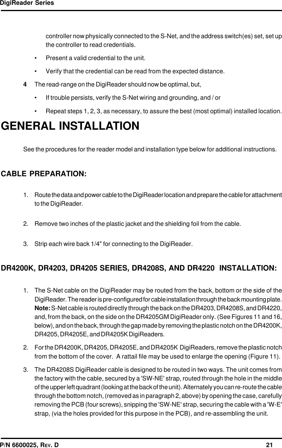 DigiReader SeriesP/N 6600025, REV. D                                                                                                              21GENERAL INSTALLATIONSee the procedures for the reader model and installation type below for additional instructions.CABLE PREPARATION:1. Route the data and power cable to the DigiReader location and prepare the cable for attachmentto the DigiReader.2. Remove two inches of the plastic jacket and the shielding foil from the cable.3. Strip each wire back 1/4&quot; for connecting to the DigiReader.DR4200K, DR4203, DR4205 SERIES, DR4208S, AND DR4220  INSTALLATION:1. The S-Net cable on the DigiReader may be routed from the back, bottom or the side of theDigiReader. The reader is pre-configured for cable installation through the back mounting plate.Note: S-Net cable is routed directly through the back on the DR4203, DR4208S, and DR4220,and, from the back, on the side on the DR4205GM DigiReader only. (See Figures 11 and 16,below), and on the back, through the gap made by removing the plastic notch on the DR4200K,DR4205, DR4205E, and DR4205K DigiReaders.2. For the DR4200K, DR4205, DR4205E, and DR4205K  DigiReaders, remove the plastic notchfrom the bottom of the cover.  A rattail file may be used to enlarge the opening (Figure 11).3. The DR4208S DigiReader cable is designed to be routed in two ways. The unit comes fromthe factory with the cable, secured by a &apos;SW-NE&apos; strap, routed through the hole in the middleof the upper left quadrant (looking at the back of the unit). Alternately you can re-route the cablethrough the bottom notch, (removed as in paragraph 2, above) by opening the case, carefullyremoving the PCB (four screws), snipping the &apos;SW-NE&apos; strap, securing the cable with a &apos;W-E&apos;strap, (via the holes provided for this purpose in the PCB), and re-assembling the unit.controller now physically connected to the S-Net, and the address switch(es) set, set upthe controller to read credentials.• Present a valid credential to the unit.• Verify that the credential can be read from the expected distance.4The read-range on the DigiReader should now be optimal, but,• If trouble persists, verify the S-Net wiring and grounding, and / or• Repeat steps 1, 2, 3, as necessary, to assure the best (most optimal) installed location.