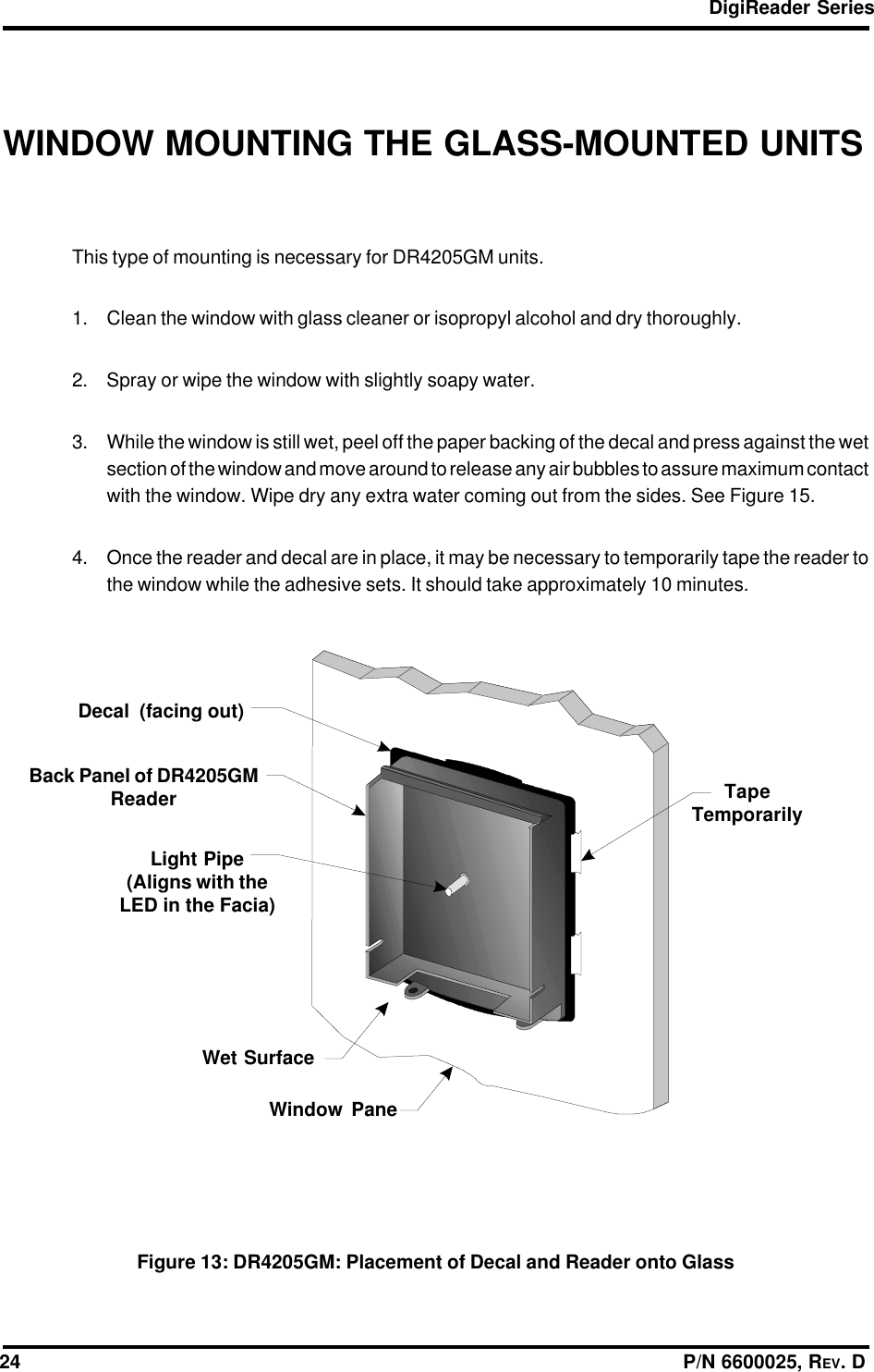 DigiReader Series24                                                                                                                  P/N 6600025, REV. DWINDOW MOUNTING THE GLASS-MOUNTED UNITSThis type of mounting is necessary for DR4205GM units.1. Clean the window with glass cleaner or isopropyl alcohol and dry thoroughly.2. Spray or wipe the window with slightly soapy water.3. While the window is still wet, peel off the paper backing of the decal and press against the wetsection of the window and move around to release any air bubbles to assure maximum contactwith the window. Wipe dry any extra water coming out from the sides. See Figure 15.4. Once the reader and decal are in place, it may be necessary to temporarily tape the reader tothe window while the adhesive sets. It should take approximately 10 minutes.Figure 13: DR4205GM: Placement of Decal and Reader onto GlassDecal  (facing out)Back Panel of DR4205GMReaderLight Pipe(Aligns with theLED in the Facia)Wet SurfaceWindow PaneTapeTemporarily