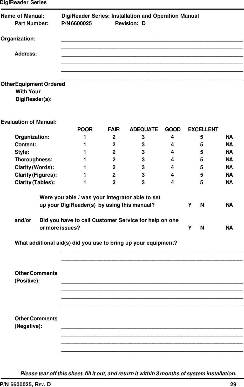 DigiReader SeriesP/N 6600025, REV. D                                                                                                              29Name of Manual: DigiReader Series: Installation and Operation ManualPart Number: P/N 6600025 Revision: DOrganization: ________________________________________________________________________________________________________________________________Address: ________________________________________________________________________________________________________________________________________________________________________________________________________________________________________________________________OtherEquipment OrderedWith YourDigiReader(s):Evaluation of Manual:POOR FAIR ADEQUATE GOOD EXCELLENTOrganization: 12345NAContent: 12345NAStyle: 12345NAThoroughness: 12345NAClarity (Words): 12345NAClarity (Figures): 12345NAClarity (Tables): 12345NAWere you able / was your integrator able to setup your DigiReader(s)  by using this manual? Y N NAand/or Did you have to call Customer Service for help on oneor more issues? Y N NAWhat additional aid(s) did you use to bring up your equipment?________________________________________________________________________________________________________________________________Other Comments(Positive): ________________________________________________________________________________________________________________________________________________________________________________________________________________________________________________________________Other Comments(Negative): ________________________________________________________________________________________________________________________________________________________________________________________________________________________________________________________________Please tear off this sheet, fill it out, and return it within 3 months of system installation.