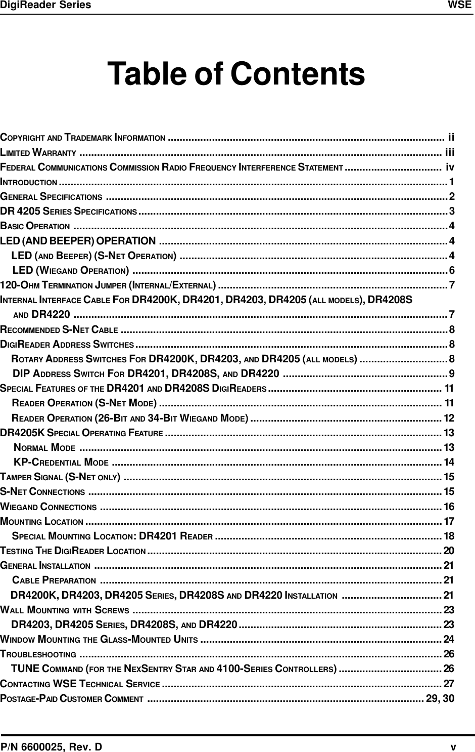 P/N 6600025, Rev. D                                                                                                              vDigiReader Series  WSETable of ContentsCOPYRIGHT AND TRADEMARK INFORMATION .............................................................................................. iiLIMITED WARRANTY ........................................................................................................................... iiiFEDERAL COMMUNICATIONS COMMISSION RADIO FREQUENCY INTERFERENCE STATEMENT ................................. ivINTRODUCTION ....................................................................................................................................1GENERAL SPECIFICATIONS ....................................................................................................................2DR 4205 SERIES SPECIFICATIONS .........................................................................................................3BASIC OPERATION ...............................................................................................................................4LED (AND BEEPER) OPERATION ..................................................................................................4     LED (AND BEEPER) (S-NET OPERATION) ...........................................................................................4     LED (WIEGAND OPERATION) ...........................................................................................................6120-OHM TERMINATION JUMPER (INTERNAL/EXTERNAL) ..............................................................................7INTERNAL INTERFACE CABLE FOR DR4200K, DR4201, DR4203, DR4205 (ALL MODELS), DR4208S     AND DR4220 ...............................................................................................................................7RECOMMENDED S-NET CABLE ...............................................................................................................8DIGIREADER ADDRESS SWITCHES ..........................................................................................................8     ROTARY ADDRESS SWITCHES FOR DR4200K, DR4203, AND DR4205 (ALL MODELS) ..............................8     DIP ADDRESS SWITCH FOR DR4201, DR4208S, AND DR4220 ........................................................9SPECIAL FEATURES OF THE DR4201 AND DR4208S DIGIREADERS ........................................................... 11     READER OPERATION (S-NET MODE) ................................................................................................ 11     READER OPERATION (26-BIT AND 34-BIT WIEGAND MODE) .................................................................12DR4205K SPECIAL OPERATING FEATURE ..............................................................................................13     NORMAL MODE ...........................................................................................................................13     KP-CREDENTIAL MODE ................................................................................................................14TAMPER SIGNAL (S-NET ONLY) ............................................................................................................15S-NET CONNECTIONS ........................................................................................................................15WIEGAND CONNECTIONS ....................................................................................................................16MOUNTING LOCATION .........................................................................................................................17     SPECIAL MOUNTING LOCATION: DR4201 READER .............................................................................18TESTING THE DIGIREADER LOCATION ....................................................................................................20GENERAL INSTALLATION ......................................................................................................................21     CABLE PREPARATION ....................................................................................................................21     DR4200K, DR4203, DR4205 SERIES, DR4208S AND DR4220 INSTALLATION ..................................21WALL MOUNTING WITH SCREWS .........................................................................................................23     DR4203, DR4205 SERIES, DR4208S, AND DR4220.....................................................................23WINDOW MOUNTING THE GLASS-MOUNTED UNITS .................................................................................. 24TROUBLESHOOTING ...........................................................................................................................26     TUNE COMMAND (FOR THE NEXSENTRY STAR AND 4100-SERIES CONTROLLERS) ...................................26CONTACTING WSE TECHNICAL SERVICE ...............................................................................................27POSTAGE-PAID CUSTOMER COMMENT .............................................................................................. 29, 30