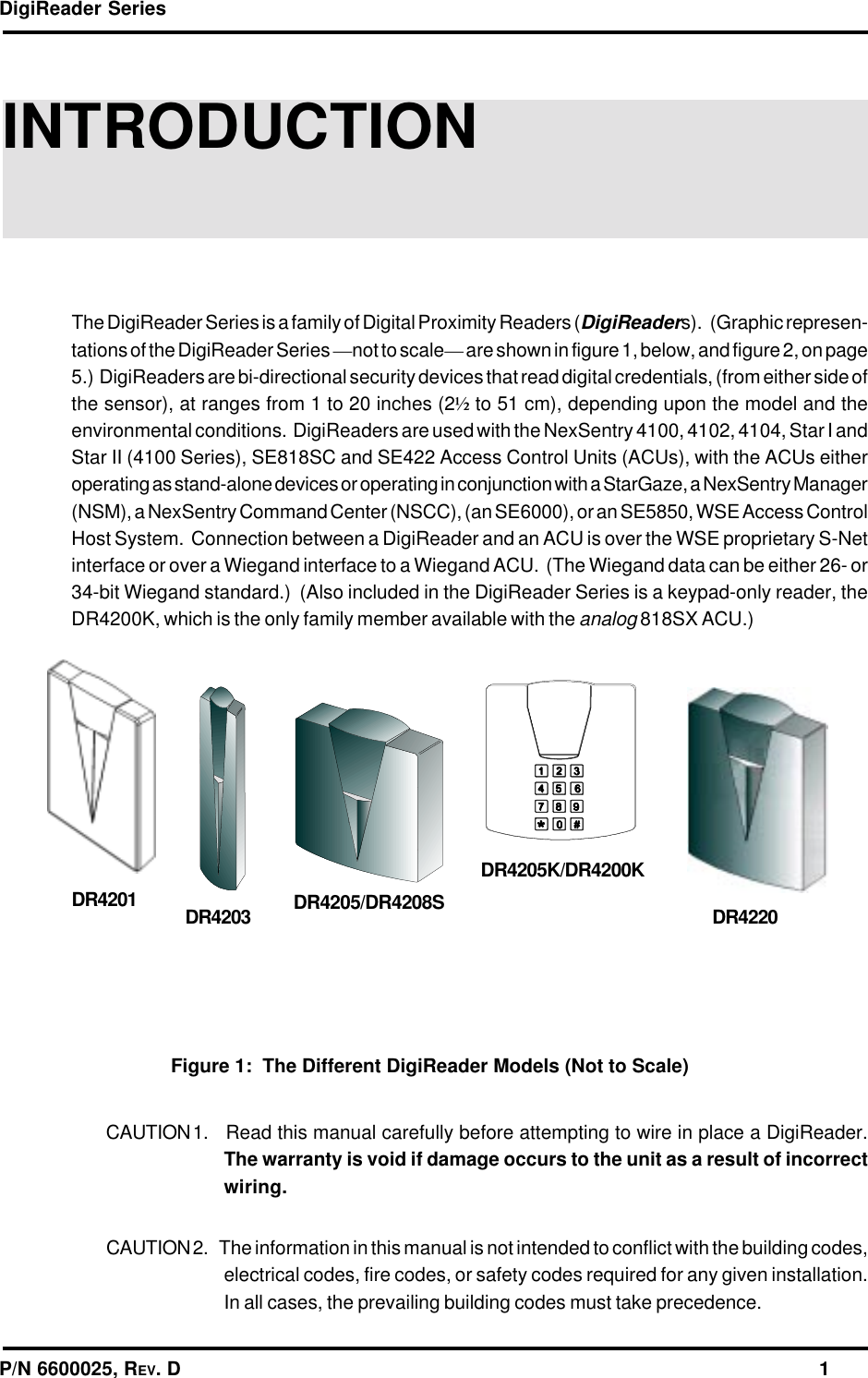 DigiReader SeriesP/N 6600025, REV. D                                                                                                              1INTRODUCTIONThe DigiReader Series is a family of Digital Proximity Readers (DigiReaders).   (Graphic represen-tations of the DigiReader Series —not to scale— are shown in figure 1, below, and figure 2, on page5.)  DigiReaders are bi-directional security devices that read digital credentials, (from either side ofthe sensor), at ranges from 1 to 20 inches (2½ to 51 cm), depending upon the model and theenvironmental conditions.  DigiReaders are used with the NexSentry 4100, 4102, 4104, Star I andStar II (4100 Series), SE818SC and SE422 Access Control Units (ACUs), with the ACUs eitheroperating as stand-alone devices or operating in conjunction with a StarGaze, a NexSentry Manager(NSM), a NexSentry Command Center (NSCC), (an SE6000), or an SE5850, WSE Access ControlHost System.  Connection between a DigiReader and an ACU is over the WSE proprietary S-Netinterface or over a Wiegand interface to a Wiegand ACU.  (The Wiegand data can be either 26- or34-bit Wiegand standard.)  (Also included in the DigiReader Series is a keypad-only reader, theDR4200K, which is the only family member available with the analog 818SX ACU.)CAUTION 1.   Read this manual carefully before attempting to wire in place a DigiReader.The warranty is void if damage occurs to the unit as a result of incorrectwiring.CAUTION 2.   The information in this manual is not intended to conflict with the building codes,electrical codes, fire codes, or safety codes required for any given installation.In all cases, the prevailing building codes must take precedence.DR4201 DR4203 DR4205/DR4208SDR4205K/DR4200KDR4220Figure 1:  The Different DigiReader Models (Not to Scale)