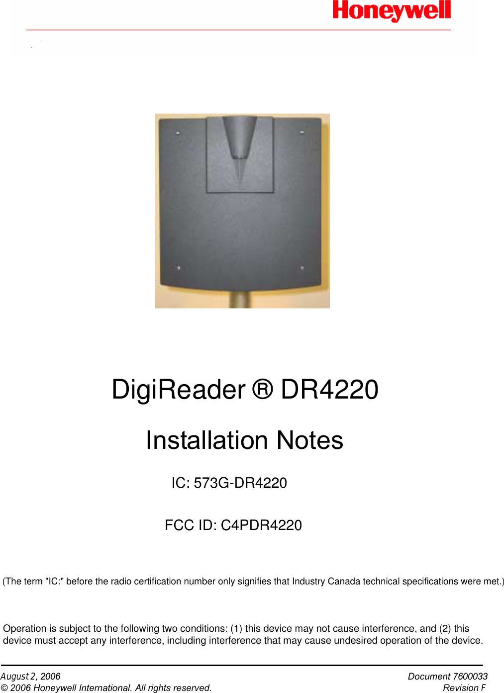 August 2, 2006                                                                                                                                                   Document 7600033© 2006 Honeywell International. All rights reserved.                   Revision F         Installation NotesDigiReader ® DR4220IC: 573G-DR4220FCC ID: C4PDR4220(The term &quot;IC:&quot; before the radio certification number only signifies that Industry Canada technical specifications were met.) Operation is subject to the following two conditions: (1) this device may not cause interference, and (2) this device must accept any interference, including interference that may cause undesired operation of the device.