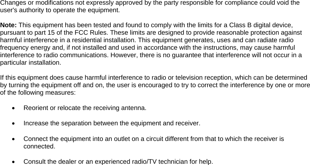    Changes or modifications not expressly approved by the party responsible for compliance could void the user&apos;s authority to operate the equipment.  Note: This equipment has been tested and found to comply with the limits for a Class B digital device, pursuant to part 15 of the FCC Rules. These limits are designed to provide reasonable protection against harmful interference in a residential installation. This equipment generates, uses and can radiate radio frequency energy and, if not installed and used in accordance with the instructions, may cause harmful interference to radio communications. However, there is no guarantee that interference will not occur in a particular installation.   If this equipment does cause harmful interference to radio or television reception, which can be determined by turning the equipment off and on, the user is encouraged to try to correct the interference by one or more of the following measures:  •  Reorient or relocate the receiving antenna.  •  Increase the separation between the equipment and receiver.  •  Connect the equipment into an outlet on a circuit different from that to which the receiver is connected.  •  Consult the dealer or an experienced radio/TV technician for help.   