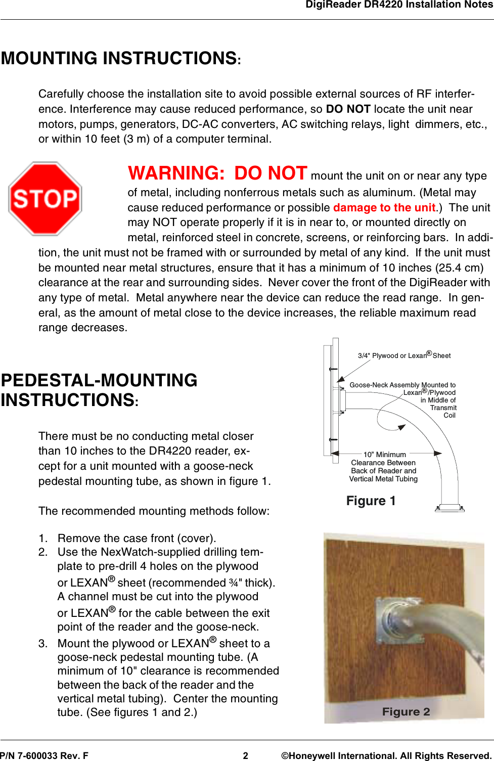 DigiReader DR4220 Installation Notes MOUNTING INSTRUCTIONS:Carefully choose the installation site to avoid possible external sources of RF interfer-ence. Interference may cause reduced performance, so DO NOT locate the unit nearmotors, pumps, generators, DC-AC converters, AC switching relays, light dimmers, etc.,or within 10 feet (3 m) of a computer terminal.WARNING: DO NOT mount the unit on or near any typeof metal, including nonferrous metals such as aluminum. (Metal maycause reduced performance or possible damage to the unit.) The unitmay NOT operate properly if it is in near to, or mounted directly onmetal, reinforced steel in concrete, screens, or reinforcing bars. In addi-tion, the unit must not be framed with or surrounded by metal of any kind. If the unit mustbe mounted near metal structures, ensure that it has a minimum of 10 inches (25.4 cm)clearance at the rear and surrounding sides. Never cover the front of the DigiReader withany type of metal. Metal anywhere near the device can reduce the read range. In gen-eral, as the amount of metal close to the device increases, the reliable maximum readrange decreases.PEDESTAL-MOUNTINGINSTRUCTIONS:There must be no conducting metal closerthan 10 inches to the DR4220 reader, ex-cept for a unit mounted with a goose-neckpedestal mounting tube, as shown in figure 1.The recommended mounting methods follow:1. Remove the case front (cover).2. Use the NexWatch-supplied drilling tem-plate to pre-drill 4 holes on the plywoodor LEXAN®sheet (recommended ¾&quot; thick).A channel must be cut into the plywoodor LEXAN®for the cable between the exitpoint of the reader and the goose-neck.3. Mount the plywood or LEXAN®sheet to agoose-neck pedestal mounting tube. (Aminimum of 10&quot; clearance is recommendedbetween the back of the reader and thevertical metal tubing). Center the mountingtube. (See figures 1 and 2.)Figure 23/4&quot; Plywood or Lexan Sheet10” MinimumClearance BetweenBack of Reader andVertical Metal TubingGoose-Neck Assembly Mounted toLexan /Plywoodin Middle ofTransmitCoilFigure 1RRP/N 7-600033 Rev. F2 ©Honeywell International. All Rights Reserved.
