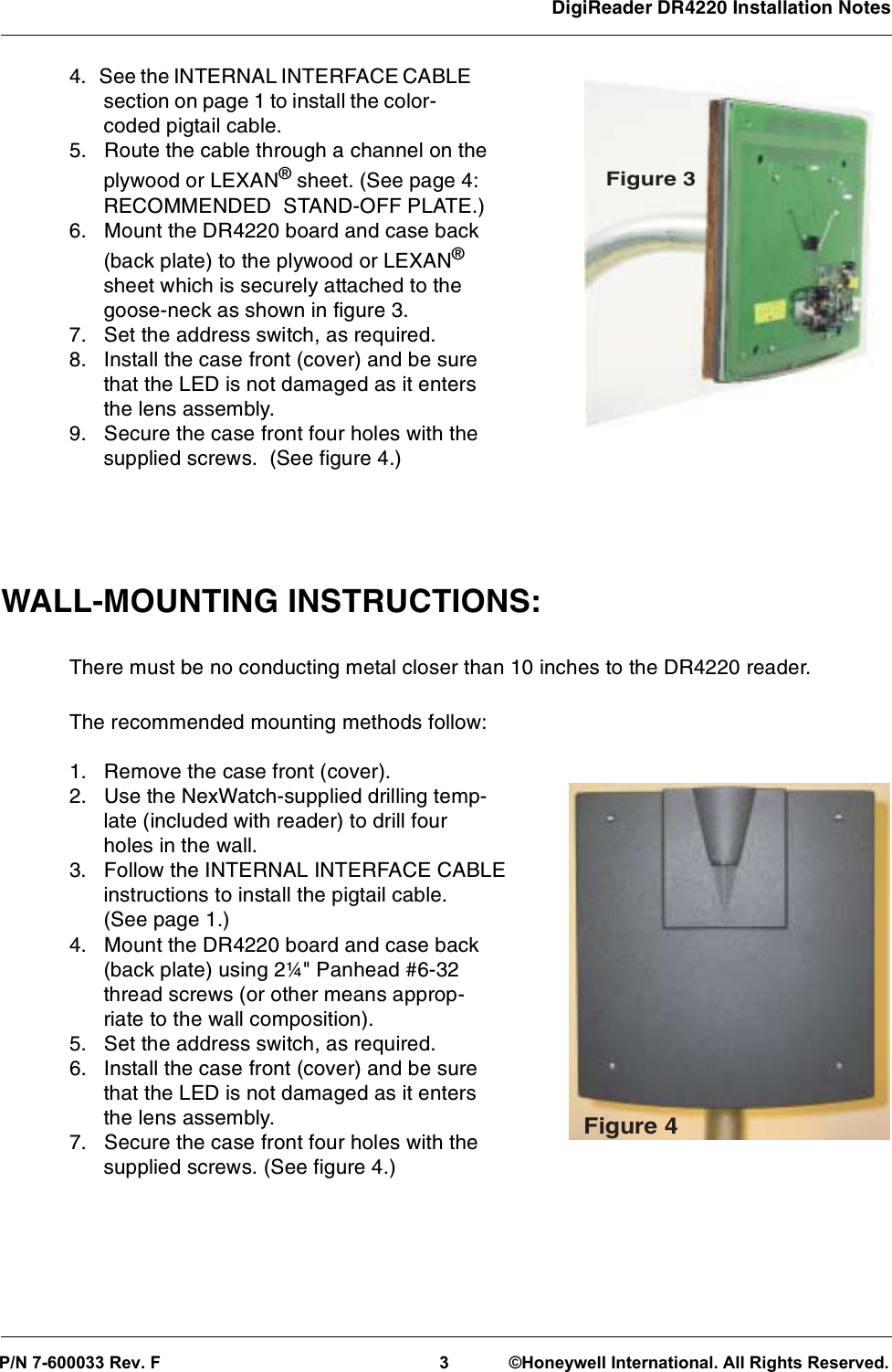 DigiReader DR4220 Installation Notes 4. See the INTERNAL INTERFACE CABLEsectiononpage1toinstallthecolor-coded pigtail cable.5. Route the cable through a channel on theplywood or LEXAN®sheet. (See page 4:RECOMMENDED STAND-OFF PLATE.)6. Mount the DR4220 board and case back(back plate) to the plywood or LEXAN®sheet which is securely attached to thegoose-neck as shown in figure 3.7. Set the address switch, as required.8. Install the case front (cover) and be surethat the LED is not damaged as it entersthe lens assembly.9. Secure the case front four holes with thesupplied screws. (See figure 4.)WALL-MOUNTING INSTRUCTIONS:There must be no conducting metal closer than 10 inches to the DR4220 reader.The recommended mounting methods follow:1. Remove the case front (cover).2. Use the NexWatch-supplied drilling temp-late (included with reader) to drill fourholes in the wall.3. Follow the INTERNAL INTERFACE CABLEinstructions to install the pigtail cable.(See page 1.)4. Mount the DR4220 board and case back(back plate) using 2¼&quot; Panhead #6-32thread screws (or other means approp-riate to the wall composition).5. Set the address switch, as required.6. Install the case front (cover) and be surethat the LED is not damaged as it entersthe lens assembly.7. Secure the case front four holes with thesupplied screws. (See figure 4.)Figure 4Figure 3 P/N 7-600033 Rev. F3 ©Honeywell International. All Rights Reserved.