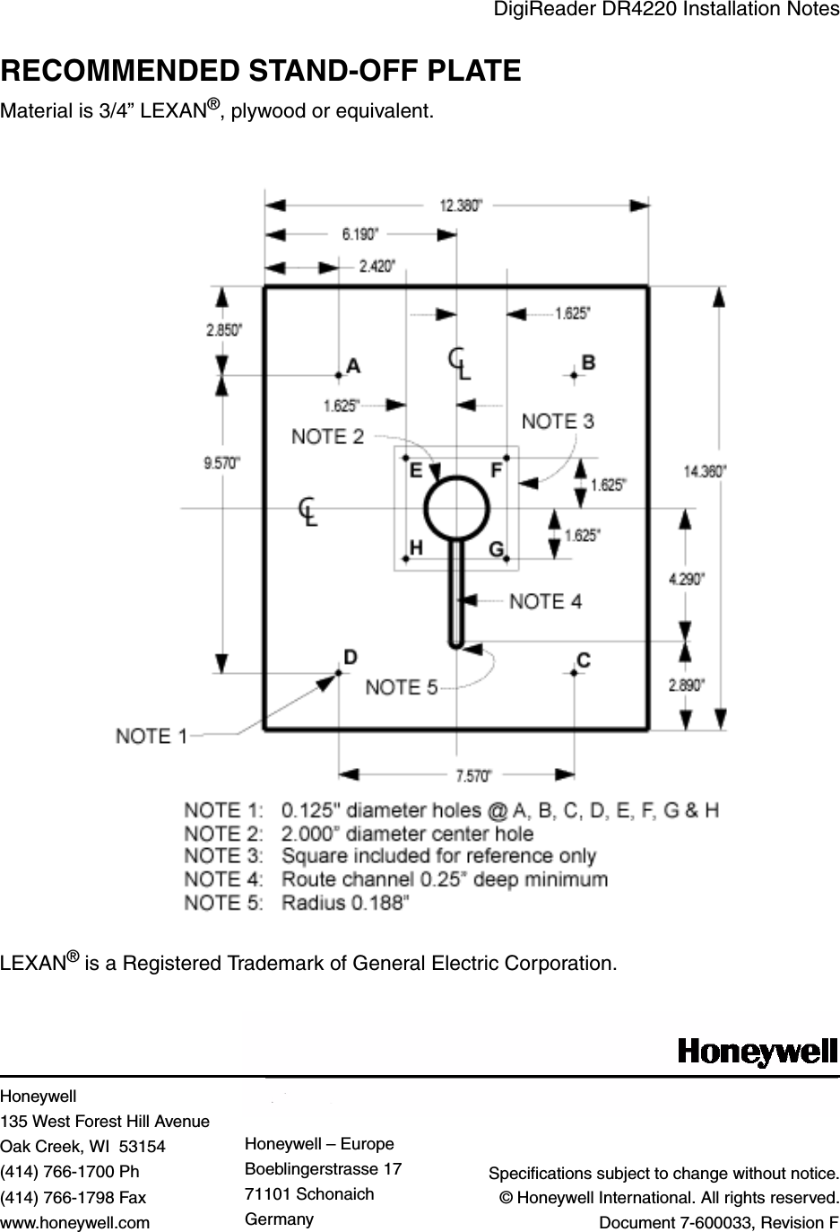 DigiReader DR4220 Installation NotesRECOMMENDED STAND-OFF PLATEMaterial is 3/4” LEXAN®, plywood or equivalent.LEXAN® is a Registered Trademark of General Electric Corporation.Specifications subject to change without notice.© Honeywell International. All rights reserved.Document 7-600033, Revision FHoneywell 135 West Forest Hill AvenueOak Creek, WI  53154(414) 766-1700 Ph(414) 766-1798 Faxwww.honeywell.comHoneywell – EuropeBoeblingerstrasse 1771101 SchonaichGermany