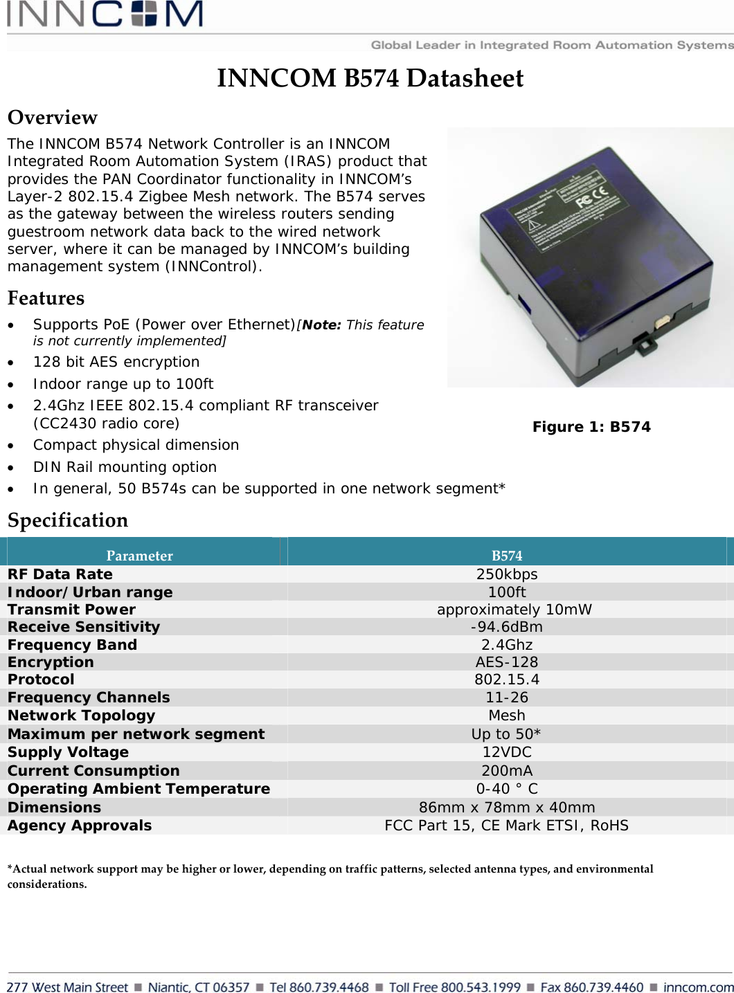     INNCOMB574DatasheetOverviewThe INNCOM B574 Network Controller is an INNCOM Integrated Room Automation System (IRAS) product that provides the PAN Coordinator functionality in INNCOM’s Layer-2 802.15.4 Zigbee Mesh network. The B574 serves as the gateway between the wireless routers sending guestroom network data back to the wired network server, where it can be managed by INNCOM’s building management system (INNControl).  Features• Supports PoE (Power over Ethernet)[Note: This feature is not currently implemented] • 128 bit AES encryption • Indoor range up to 100ft • 2.4Ghz IEEE 802.15.4 compliant RF transceiver (CC2430 radio core) • Compact physical dimension • DIN Rail mounting option • In general, 50 B574s can be supported in one network segment* SpecificationParameterB574RF Data Rate  250kbps Indoor/Urban range  100ft Transmit Power                                                                                                      approximately 10mW Receive Sensitivity  -94.6dBm Frequency Band  2.4Ghz Encryption  AES-128 Protocol  802.15.4 Frequency Channels  11-26 Network Topology  Mesh Maximum per network segment  Up to 50* Supply Voltage  12VDC Current Consumption  200mA Operating Ambient Temperature  0-40 ° C Dimensions  86mm x 78mm x 40mm Agency Approvals  FCC Part 15, CE Mark ETSI, RoHS  *Actualnetworksupportmaybehigherorlower,dependingontrafficpatterns,selectedantennatypes,andenvironmentalconsiderations.Figure 1: B574