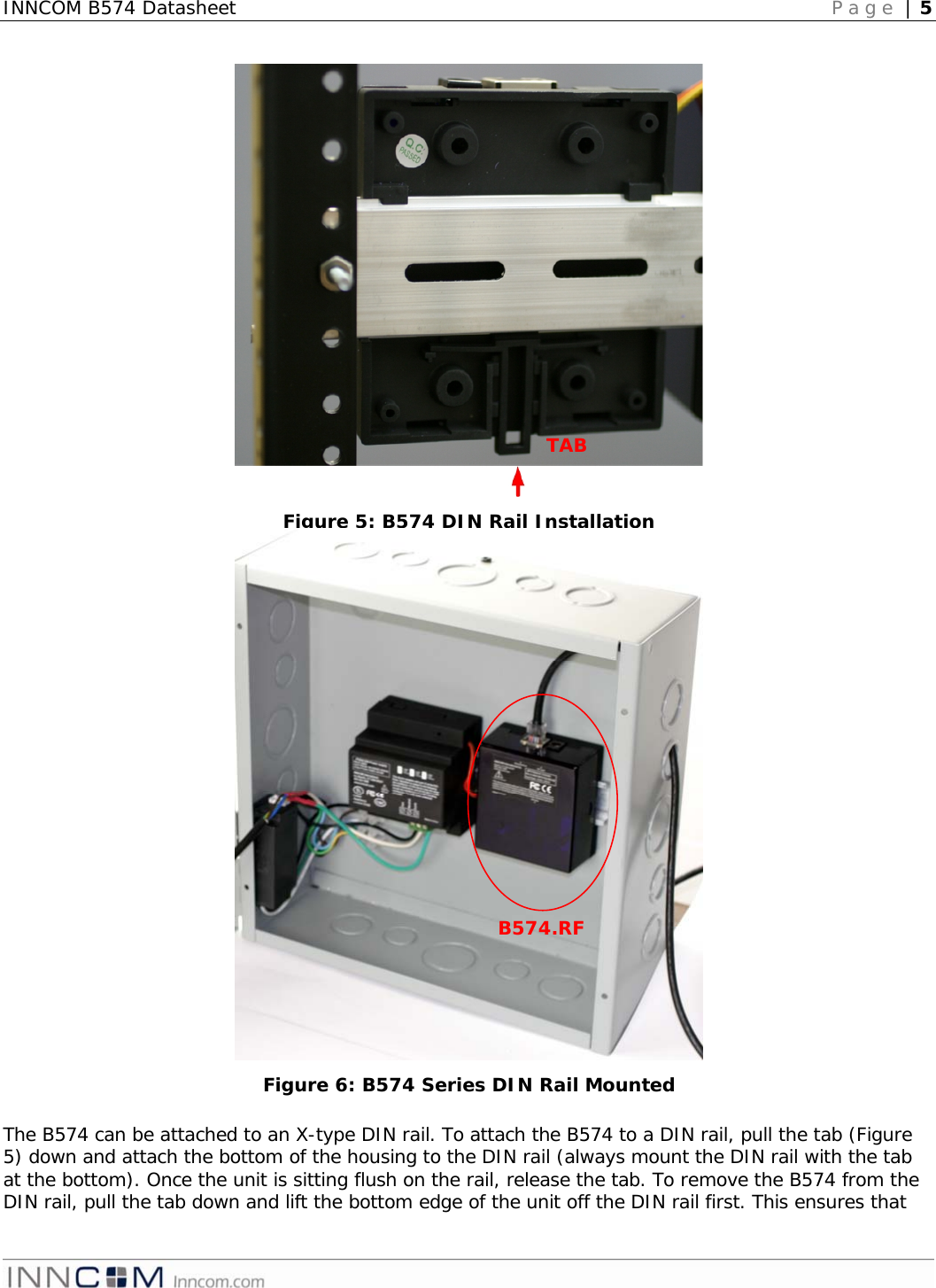 INNCOM B574 Datasheet   Page | 5                                                  The B574 can be attached to an X-type DIN rail. To attach the B574 to a DIN rail, pull the tab (Figure 5) down and attach the bottom of the housing to the DIN rail (always mount the DIN rail with the tab at the bottom). Once the unit is sitting flush on the rail, release the tab. To remove the B574 from the DIN rail, pull the tab down and lift the bottom edge of the unit off the DIN rail first. This ensures that TAB Figure 5: B574 DIN Rail Installation B574.RF Figure 6: B574 Series DIN Rail Mounted 