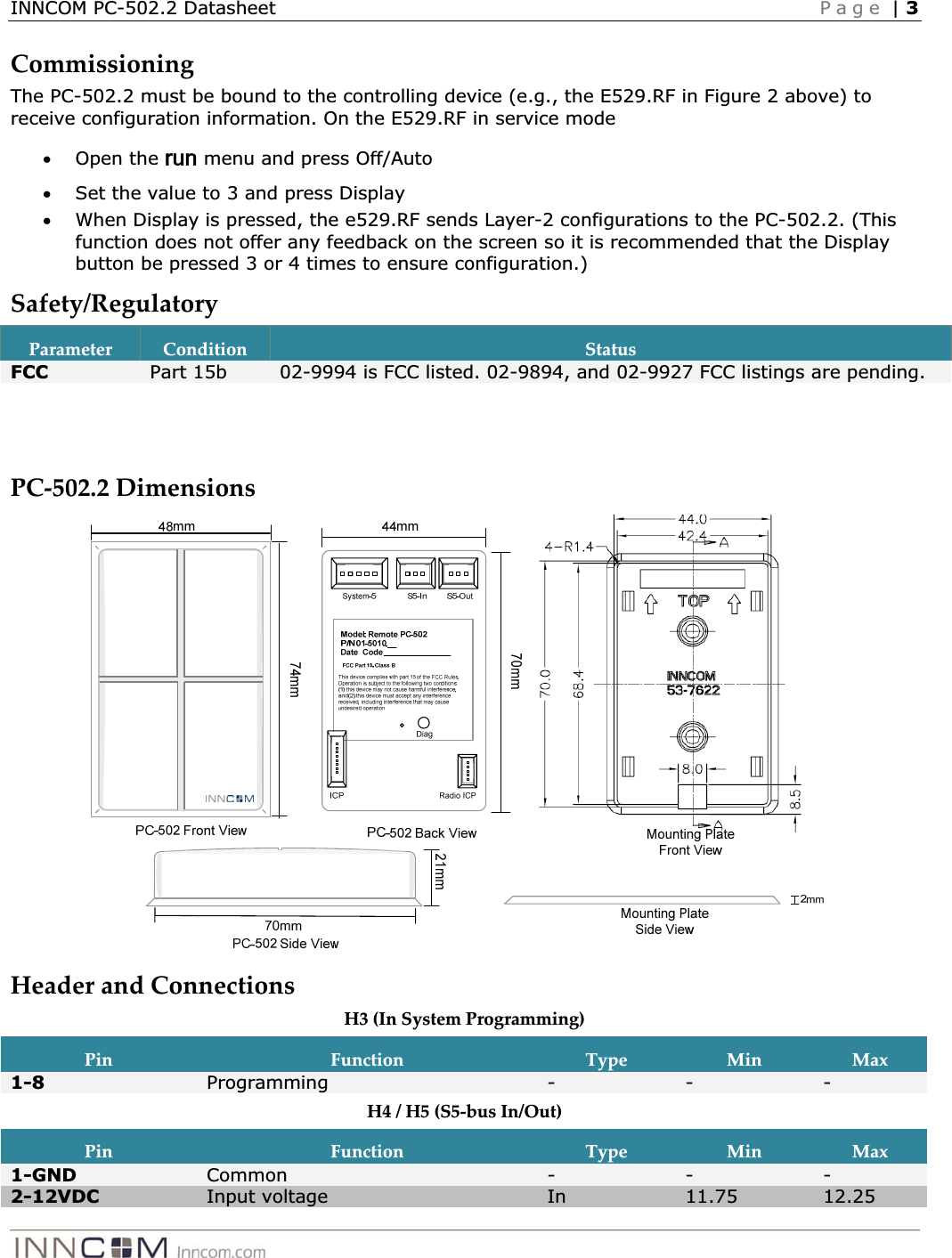 INNCOM PC-502.2 Datasheet   Page | 3CommissioningȱThe PC-502.2 must be bound to the controlling device (e.g., the E529.RF in Figure 2 above) to receive configuration information. On the E529.RF in service mode xOpen the run menu and press Off/Auto xSet the value to 3 and press Display xWhen Display is pressed, the e529.RF sends Layer-2 configurations to the PC-502.2. (This function does not offer any feedback on the screen so it is recommended that the Display button be pressed 3 or 4 times to ensure configuration.) Safety/RegulatoryȱParameterȱConditionȱStatusȱFCC  Part 15b  02-9994 is FCC listed. 02-9894, and 02-9927 FCC listings are pending.   PCȬ502.2ȱDimensionsȱȱHeaderȱandȱConnectionsȱH3ȱ(InȱSystemȱProgramming)ȱPinȱFunctionȱTypeȱMinȱMaxȱ1-8  Programming ---H4ȱ/ȱH5ȱ(S5ȬbusȱIn/Out)ȱPinȱFunctionȱTypeȱMinȱMaxȱ1-GND  Common ---2-12VDC  Input voltage  In 11.75  12.25 