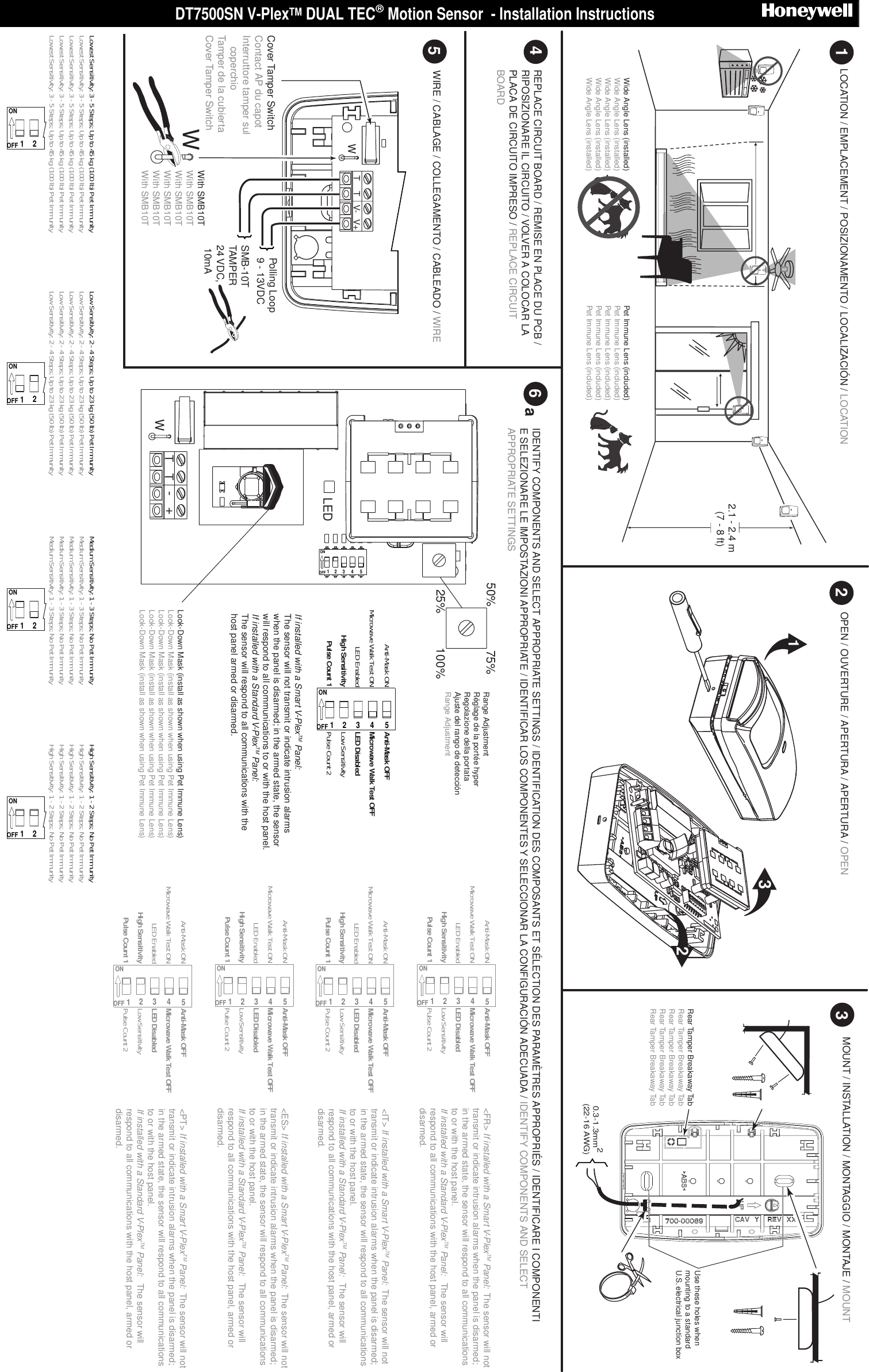 DT7500SN V-PlexTM DUAL TEC Motion Sensor  - Installation Instructions                              WTTV- V+OPEN / OUVERTURE / APERTURA / APERTURA / OPENLOCATION / EMPLACEMENT / POSIZIONAMENTO / LOCALIZACI&Oacute;N / LOCATION  MOUNT / INSTALLATION / MONTAGGIO / MONTAJE / MOUNT3Range AdjustmentR&eacute;glage de la port&eacute;e hyper Regolazione della portata Ajuste del rango de detecci&oacute;nRange Adjustment 52.1 - 2.4 m(7 - 8 ft)162WIRE / CABLAGE / COLLEGAMENTO / CABLEADO / WIREIDENTIFY COMPONENTS AND SELECT APPROPRIATE SETTINGS / IDENTIFICATION DES COMPOSANTS ET S&Eacute;LECTION DES PARAM&Egrave;TRES APPROPRI&Eacute;S / IDENTIFICARE I COMPONENTI E SELEZIONARE LE IMPOSTAZIONI APPROPRIATE / IDENTIFICAR LOS COMPONENTES Y SELECCIONAR LA CONFIGURACI&Oacute;N ADECUADA / IDENTIFY COMPONENTS AND SELECT APPROPRIATE SETTINGS1Polling Loop9 - 13VDCSMB-10TTAMPER24 VDC, 10mA0.3-1.3mm2(22-16 AWG)Cover Tamper SwitchContact AP du capot Interruttore tamper sul     coperchio Tamper de la cubierta Cover Tamper Switch32Rear Tamper Breakaway TabRear Tamper Breakaway TabRear Tamper Breakaway TabRear Tamper Breakaway TabRear Tamper Breakaway TabWWith SMB10T With SMB10T With SMB10T With SMB10T With SMB10T With SMB10T ONOFF1234525%50% 75%100%TT+-WONOFF12345Pulse Count 2Low SensitivityLED Disabled Microwave Walk Test OFFAnti-Mask OFFPulse Count 1High SensitivityLED EnabledMicrowave Walk Test ONAnti-Mask ONLEDREPLACE CIRCUIT BOARD / REMISE EN PLACE DU PCB / RIPOSIZIONARE IL CIRCUITO / VOLVER A COLOCAR LA PLACA DE CIRCUITO IMPRESO / REPLACE CIRCUIT BOARD4If installed with a Smart V-PlexTM Panel:The sensor will not transmit or indicate intrusion alarms when the panel is disarmed; in the armed state, the sensor will respond to all communications to or with the host panel.If installed with a Standard V-PlexTM Panel: The sensor will respond to all communications with the host panel armed or disarmed.ONOFF12345Pulse Count 2Low SensitivityLED Disabled Microwave Walk Test OFFAnti-Mask OFFPulse Count 1High SensitivityLED EnabledMicrowave Walk Test ONAnti-Mask ON<FR> If installed with a Smart V-PlexTM Panel:  The sensor will not transmit or indicate intrusion alarms when the panel is disarmed; in the armed state, the sensor will respond to all communications to or with the host panel.If installed with a Standard V-PlexTM Panel:   The sensor will respond to all communications with the host panel, armed or disarmed.Use these holes when mounting to a standard U.S. electrical junction boxONOFF12Lowest Sensitivity: 3 - 5 Steps; Up to 45 kg (100 lb) Pet ImmunityLowest Sensitivity: 3 - 5 Steps; Up to 45 kg (100 lb) Pet ImmunityLowest Sensitivity: 3 - 5 Steps; Up to 45 kg (100 lb) Pet ImmunityLowest Sensitivity: 3 - 5 Steps; Up to 45 kg (100 lb) Pet ImmunityLowest Sensitivity: 3 - 5 Steps; Up to 45 kg (100 lb) Pet ImmunityONOFF12Low Sensitivity: 2 - 4 Steps; Up to 23 kg (50 lb) Pet ImmunityLow Sensitivity: 2 - 4 Steps; Up to 23 kg (50 lb) Pet ImmunityLow Sensitivity: 2 - 4 Steps; Up to 23 kg (50 lb) Pet ImmunityLow Sensitivity: 2 - 4 Steps; Up to 23 kg (50 lb) Pet ImmunityLow Sensitivity: 2 - 4 Steps; Up to 23 kg (50 lb) Pet ImmunityONOFF12Medium Sensitivity: 1 - 3 Steps; No Pet ImmunityMedium Sensitivity: 1 - 3 Steps; No Pet ImmunityMedium Sensitivity: 1 - 3 Steps; No Pet ImmunityMedium Sensitivity: 1 - 3 Steps; No Pet ImmunityMedium Sensitivity: 1 - 3 Steps; No Pet ImmunityONOFF12High Sensitivity: 1 - 2 Steps; No Pet ImmunityHigh Sensitivity: 1 - 2 Steps; No Pet ImmunityHigh Sensitivity: 1 - 2 Steps; No Pet ImmunityHigh Sensitivity: 1 - 2 Steps; No Pet ImmunityHigh Sensitivity: 1 - 2 Steps; No Pet ImmunityLook-Down Mask (install as shown when using Pet Immune Lens)Look-Down Mask (install as shown when using Pet Immune Lens)Look-Down Mask (install as shown when using Pet Immune Lens)Look-Down Mask (install as shown when using Pet Immune Lens)Look-Down Mask (install as shown when using Pet Immune Lens)aONOFF12345Pulse Count 2Low SensitivityLED Disabled Microwave Walk Test OFFAnti-Mask OFFPulse Count 1High SensitivityLED EnabledMicrowave Walk Test ONAnti-Mask ON<IT> If installed with a Smart V-PlexTM Panel:  The sensor will not transmit or indicate intrusion alarms when the panel is disarmed; in the armed state, the sensor will respond to all communications to or with the host panel.If installed with a Standard V-PlexTM Panel:   The sensor will respond to all communications with the host panel, armed or disarmed.ONOFF12345Pulse Count 2Low SensitivityLED Disabled Microwave Walk Test OFFAnti-Mask OFFPulse Count 1High SensitivityLED EnabledMicrowave Walk Test ONAnti-Mask ON<ES> If installed with a Smart V-PlexTM Panel:  The sensor will not transmit or indicate intrusion alarms when the panel is disarmed; in the armed state, the sensor will respond to all communications to or with the host panel.If installed with a Standard V-PlexTM Panel:   The sensor will respond to all communications with the host panel, armed or disarmed.ONOFF12345Pulse Count 2Low SensitivityLED Disabled Microwave Walk Test OFFAnti-Mask OFFPulse Count 1High SensitivityLED EnabledMicrowave Walk Test ONAnti-Mask ON<PT> If installed with a Smart V-PlexTM Panel:  The sensor will not transmit or indicate intrusion alarms when the panel is disarmed; in the armed state, the sensor will respond to all communications to or with the host panel.If installed with a Standard V-PlexTM Panel:   The sensor will respond to all communications with the host panel, armed or disarmed.Wide Angle Lens (installed)Wide Angle Lens (installed)Wide Angle Lens (installed)Wide Angle Lens (installed)Wide Angle Lens (installed)Pet Immune Lens (included)Pet Immune Lens (included)Pet Immune Lens (included)Pet Immune Lens (included)Pet Immune Lens (included)  