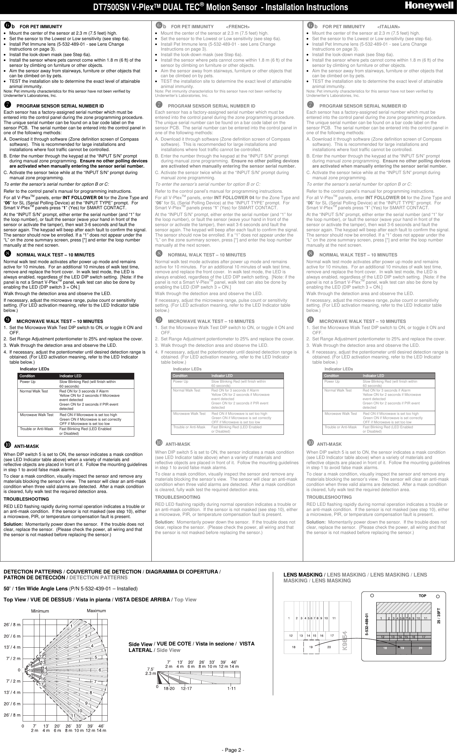 DT7500SN V-PlexTM DUAL TEC Motion Sensor  - Installation Instructions                              - Page 2 -  !!!!b  FOR PET IMMUNITY &bull;  Mount the center of the sensor at 2.3 m (7.5 feet) high. &bull;  Set the sensor to the Lowest or Low sensitivity (see step 6a). &bull;  Install Pet Immune lens (5-532-489-01 - see Lens Change Instructions on page 3). &bull;  Install the look-down mask (see Step 6a). &bull;  Install the sensor where pets cannot come within 1.8 m (6 ft) of the sensor by climbing on furniture or other objects. &bull;  Aim the sensor away from stairways, furniture or other objects that can be climbed on by pets. &bull;  TEST the installation site to determine the exact level of attainable animal immunity. Note: Pet immunity characteristics for this sensor have not been verified by Underwriter&rsquo;s Laboratories, Inc.  """"  PROGRAM SENSOR SERIAL NUMBER ID Each sensor has a factory-assigned serial number which must be entered into the control panel during the zone programming procedure.  The unique serial number can be found on a bar code label on the sensor PCB.  The serial number can be entered into the control panel in one of the following methods:  A. Download it through software (Zone definition screen of Compass software).  This is recommended for large installations and installations where foot traffic cannot be controlled.   B. Enter the number through the keypad at the &ldquo;INPUT S/N&rdquo; prompt during manual zone programming.  Ensure no other polling devices are activated when manually entering the sensor serial number. C. Activate the sensor twice while at the &ldquo;INPUT S/N&rdquo; prompt during manual zone programming. To enter the sensor&rsquo;s serial number for option B or C:  Refer to the control panel&rsquo;s manual for programming instructions. For all V-PlexTM panels, enter INT FOLLOWER 04 for the Zone Type and &ldquo;06&rdquo; for SL (Serial Polling Device) at the &ldquo;INPUT TYPE&rdquo; prompt.  For Smart V-PlexTM panels press &ldquo;1&rdquo; (Yes) for SMART CONTACT. At the &ldquo;INPUT S/N&rdquo; prompt, either enter the serial number (and &ldquo;1&rdquo; for the loop number), or fault the sensor (wave your hand in front of the sensor or activate the tamper), then wait 3-6 seconds and fault the sensor again. The keypad will beep after each fault to confirm the signal. The sensor should now be enrolled. If a &ldquo;1&rdquo; does not appear under the &ldquo;L&rdquo; on the zone summary screen, press [*] and enter the loop number manually at the next screen. ####  NORMAL WALK TEST &ndash; 10 MINUTES Normal walk test mode activates after power up mode and remains active for 10 minutes.  For an additional 10 minutes of walk test time, remove and replace the front cover.  In walk test mode, the LED is always enabled, regardless of the LED DIP switch setting.  [Note: if the panel is not a Smart V-PlexTM panel, walk test can also be done by enabling the LED (DIP switch 3 = ON.]  Walk through the detection area and observe the LED.  If necessary, adjust the microwave range, pulse count or sensitivity setting. (For LED activation meaning, refer to the LED Indicator table below.) $$$$  MICROWAVE WALK TEST &ndash; 10 MINUTES 1.  Set the Microwave Walk Test DIP switch to ON, or toggle it ON and OFF. 2.  Set Range Adjustment potentiometer to 25% and replace the cover.   3.  Walk through the detection area and observe the LED.  4.  If necessary, adjust the potentiometer until desired detection range is obtained. (For LED activation meaning, refer to the LED Indicator table below.) Power UpTrouble or Anti-Mask Fast Blinking Red (LED Enabled or Disabled)Condition Indicator LEDSlow Blinking Red (will finish within 60 seconds)Indicator LEDsNormal Walk Test Red ON for 3 seconds if AlarmYellow ON for 2 seconds if Microwave event detectedGreen ON for 2 seconds if PIR event detectedMicrowave Walk Test Red ON if Microwave is set too highGreen ON if Microwave is set correctlyOFF if Microwave is set too low %%%%  ANTI-MASK When DIP switch 5 is set to ON, the sensor indicates a mask condition (see LED Indicator table above) when a variety of materials and reflective objects are placed in front of it.  Follow the mounting guidelines in step 1 to avoid false mask alarms. To clear a mask condition, visually inspect the sensor and remove any materials blocking the sensor&rsquo;s view.  The sensor will clear an anti-mask condition when three valid alarms are detected.  After a mask condition is cleared, fully walk test the required detection area. TROUBLESHOOTING RED LED flashing rapidly during normal operation indicates a trouble or an anti-mask condition.  If the sensor is not masked (see step 10), either a microwave, PIR, or temperature compensation fault is present. Solution:  Momentarily power down the sensor.  If the trouble does not clear, replace the sensor.  (Please check the power, all wiring and that the sensor is not masked before replacing the sensor.)     !!!!b  FOR PET IMMUNITY          <FRENCH> &bull; Mount the center of the sensor at 2.3 m (7.5 feet) high. &bull; Set the sensor to the Lowest or Low sensitivity (see step 6a). &bull; Install Pet Immune lens (5-532-489-01 - see Lens Change Instructions on page 3). &bull; Install the look-down mask (see Step 6a). &bull; Install the sensor where pets cannot come within 1.8 m (6 ft) of the sensor by climbing on furniture or other objects. &bull; Aim the sensor away from stairways, furniture or other objects that can be climbed on by pets. &bull; TEST the installation site to determine the exact level of attainable animal immunity. Note: Pet immunity characteristics for this sensor have not been verified by Underwriter&rsquo;s Laboratories, Inc.  """"  PROGRAM SENSOR SERIAL NUMBER ID Each sensor has a factory-assigned serial number which must be entered into the control panel during the zone programming procedure.  The unique serial number can be found on a bar code label on the sensor PCB.  The serial number can be entered into the control panel in one of the following methods:  A. Download it through software (Zone definition screen of Compass software).  This is recommended for large installations and installations where foot traffic cannot be controlled.   B. Enter the number through the keypad at the &ldquo;INPUT S/N&rdquo; prompt during manual zone programming.  Ensure no other polling devices are activated when manually entering the sensor serial number. C. Activate the sensor twice while at the &ldquo;INPUT S/N&rdquo; prompt during manual zone programming. To enter the sensor&rsquo;s serial number for option B or C:  Refer to the control panel&rsquo;s manual for programming instructions. For all V-PlexTM panels, enter INT FOLLOWER 04 for the Zone Type and &ldquo;06&rdquo; for SL (Serial Polling Device) at the &ldquo;INPUT TYPE&rdquo; prompt.  For Smart V-PlexTM panels press &ldquo;1&rdquo; (Yes) for SMART CONTACT. At the &ldquo;INPUT S/N&rdquo; prompt, either enter the serial number (and &ldquo;1&rdquo; for the loop number), or fault the sensor (wave your hand in front of the sensor or activate the tamper), then wait 3-6 seconds and fault the sensor again. The keypad will beep after each fault to confirm the signal. The sensor should now be enrolled. If a &ldquo;1&rdquo; does not appear under the &ldquo;L&rdquo; on the zone summary screen, press [*] and enter the loop number manually at the next screen. ####  NORMAL WALK TEST &ndash; 10 MINUTES Normal walk test mode activates after power up mode and remains active for 10 minutes.  For an additional 10 minutes of walk test time, remove and replace the front cover.  In walk test mode, the LED is always enabled, regardless of the LED DIP switch setting.  [Note: if the panel is not a Smart V-PlexTM panel, walk test can also be done by enabling the LED (DIP switch 3 = ON.]  Walk through the detection area and observe the LED.  If necessary, adjust the microwave range, pulse count or sensitivity setting. (For LED activation meaning, refer to the LED Indicator table below.) $$$$  MICROWAVE WALK TEST &ndash; 10 MINUTES 1.  Set the Microwave Walk Test DIP switch to ON, or toggle it ON and OFF. 2.  Set Range Adjustment potentiometer to 25% and replace the cover.   3.  Walk through the detection area and observe the LED.  4.  If necessary, adjust the potentiometer until desired detection range is obtained. (For LED activation meaning, refer to the LED Indicator table below.) Power UpTrouble or Anti-Mask Fast Blinking Red (LED Enabled or Disabled)Condition Indicator LEDSlow Blinking Red (will finish within 60 seconds)Indicator LEDsNormal Walk Test Red ON for 3 seconds if AlarmYellow ON for 2 seconds if Microwave event detectedGreen ON for 2 seconds if PIR event detectedMicrowave Walk Test Red ON if Microwave is set too highGreen ON if Microwave is set correctlyOFF if Microwave is set too low %%%%  ANTI-MASK When DIP switch 5 is set to ON, the sensor indicates a mask condition (see LED Indicator table above) when a variety of materials and reflective objects are placed in front of it.  Follow the mounting guidelines in step 1 to avoid false mask alarms. To clear a mask condition, visually inspect the sensor and remove any materials blocking the sensor&rsquo;s view.  The sensor will clear an anti-mask condition when three valid alarms are detected.  After a mask condition is cleared, fully walk test the required detection area. TROUBLESHOOTING RED LED flashing rapidly during normal operation indicates a trouble or an anti-mask condition.  If the sensor is not masked (see step 10), either a microwave, PIR, or temperature compensation fault is present. Solution:  Momentarily power down the sensor.  If the trouble does not clear, replace the sensor.  (Please check the power, all wiring and that the sensor is not masked before replacing the sensor.)     !!!!b  FOR PET IMMUNITY          <ITALIAN> &bull; Mount the center of the sensor at 2.3 m (7.5 feet) high. &bull; Set the sensor to the Lowest or Low sensitivity (see step 6a). &bull; Install Pet Immune lens (5-532-489-01 - see Lens Change Instructions on page 3). &bull; Install the look-down mask (see Step 6a). &bull; Install the sensor where pets cannot come within 1.8 m (6 ft) of the sensor by climbing on furniture or other objects. &bull; Aim the sensor away from stairways, furniture or other objects that can be climbed on by pets. &bull; TEST the installation site to determine the exact level of attainable animal immunity. Note: Pet immunity characteristics for this sensor have not been verified by Underwriter&rsquo;s Laboratories, Inc.  """"  PROGRAM SENSOR SERIAL NUMBER ID Each sensor has a factory-assigned serial number which must be entered into the control panel during the zone programming procedure.  The unique serial number can be found on a bar code label on the sensor PCB.  The serial number can be entered into the control panel in one of the following methods:  A. Download it through software (Zone definition screen of Compass software).  This is recommended for large installations and installations where foot traffic cannot be controlled.   B. Enter the number through the keypad at the &ldquo;INPUT S/N&rdquo; prompt during manual zone programming.  Ensure no other polling devices are activated when manually entering the sensor serial number. C. Activate the sensor twice while at the &ldquo;INPUT S/N&rdquo; prompt during manual zone programming. To enter the sensor&rsquo;s serial number for option B or C:  Refer to the control panel&rsquo;s manual for programming instructions. For all V-PlexTM panels, enter INT FOLLOWER 04 for the Zone Type and &ldquo;06&rdquo; for SL (Serial Polling Device) at the &ldquo;INPUT TYPE&rdquo; prompt.  For Smart V-PlexTM panels press &ldquo;1&rdquo; (Yes) for SMART CONTACT. At the &ldquo;INPUT S/N&rdquo; prompt, either enter the serial number (and &ldquo;1&rdquo; for the loop number), or fault the sensor (wave your hand in front of the sensor or activate the tamper), then wait 3-6 seconds and fault the sensor again. The keypad will beep after each fault to confirm the signal. The sensor should now be enrolled. If a &ldquo;1&rdquo; does not appear under the &ldquo;L&rdquo; on the zone summary screen, press [*] and enter the loop number manually at the next screen. ####  NORMAL WALK TEST &ndash; 10 MINUTES Normal walk test mode activates after power up mode and remains active for 10 minutes.  For an additional 10 minutes of walk test time, remove and replace the front cover.  In walk test mode, the LED is always enabled, regardless of the LED DIP switch setting.  [Note: if the panel is not a Smart V-PlexTM panel, walk test can also be done by enabling the LED (DIP switch 3 = ON.]  Walk through the detection area and observe the LED.  If necessary, adjust the microwave range, pulse count or sensitivity setting. (For LED activation meaning, refer to the LED Indicator table below.) $$$$  MICROWAVE WALK TEST &ndash; 10 MINUTES 1.  Set the Microwave Walk Test DIP switch to ON, or toggle it ON and OFF. 2.  Set Range Adjustment potentiometer to 25% and replace the cover.   3.  Walk through the detection area and observe the LED.  4.  If necessary, adjust the potentiometer until desired detection range is obtained. (For LED activation meaning, refer to the LED Indicator table below.) Power UpTrouble or Anti-Mask Fast Blinking Red (LED Enabled or Disabled)Condition Indicator LEDSlow Blinking Red (will finish within 60 seconds)Indicator LEDsNormal Walk Test Red ON for 3 seconds if AlarmYellow ON for 2 seconds if Microwave event detectedGreen ON for 2 seconds if PIR event detectedMicrowave Walk Test Red ON if Microwave is set too highGreen ON if Microwave is set correctlyOFF if Microwave is set too low %%%%  ANTI-MASK When DIP switch 5 is set to ON, the sensor indicates a mask condition (see LED Indicator table above) when a variety of materials and reflective objects are placed in front of it.  Follow the mounting guidelines in step 1 to avoid false mask alarms. To clear a mask condition, visually inspect the sensor and remove any materials blocking the sensor&rsquo;s view.  The sensor will clear an anti-mask condition when three valid alarms are detected.  After a mask condition is cleared, fully walk test the required detection area. TROUBLESHOOTING RED LED flashing rapidly during normal operation indicates a trouble or an anti-mask condition.  If the sensor is not masked (see step 10), either a microwave, PIR, or temperature compensation fault is present. Solution:  Momentarily power down the sensor.  If the trouble does not clear, replace the sensor.  (Please check the power, all wiring and that the sensor is not masked before replacing the sensor.)      DETECTION PATTERNS / COUVERTURE DE DETECTION / DIAGRAMMA DI COPERTURA /  PATRON DE DETECCI&Oacute;N / DETECTION PATTERNS  50&rsquo; / 15m Wide Angle Lens (P/N 5-532-439-01 &ndash; Installed) Top View / VUE DE DESSUS / Vista in pianta / VISTA DESDE ARRIBA / Top View   Side View / VUE DE COTE / Vista in sezione /  VISTA LATERAL / Side View   LENS MASKING / LENS MASKING / LENS MASKING / LENS MASKING / LENS MASKING  5-532-489-01TOP25 / 35FT 