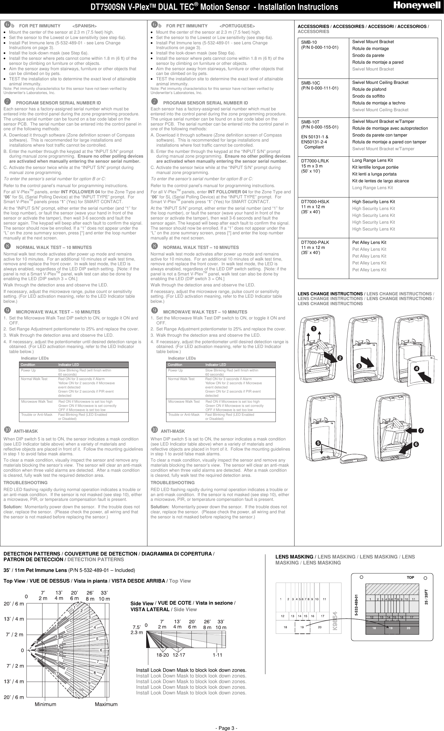 DT7500SN V-PlexTM DUAL TEC Motion Sensor  - Installation Instructions                              - Page 3 -  !!!!b  FOR PET IMMUNITY          <SPANISH> &bull; Mount the center of the sensor at 2.3 m (7.5 feet) high. &bull; Set the sensor to the Lowest or Low sensitivity (see step 6a). &bull; Install Pet Immune lens (5-532-489-01 - see Lens Change Instructions on page 3). &bull; Install the look-down mask (see Step 6a). &bull; Install the sensor where pets cannot come within 1.8 m (6 ft) of the sensor by climbing on furniture or other objects. &bull; Aim the sensor away from stairways, furniture or other objects that can be climbed on by pets. &bull; TEST the installation site to determine the exact level of attainable animal immunity. Note: Pet immunity characteristics for this sensor have not been verified by Underwriter&rsquo;s Laboratories, Inc.  """"  PROGRAM SENSOR SERIAL NUMBER ID Each sensor has a factory-assigned serial number which must be entered into the control panel during the zone programming procedure.  The unique serial number can be found on a bar code label on the sensor PCB.  The serial number can be entered into the control panel in one of the following methods:  A. Download it through software (Zone definition screen of Compass software).  This is recommended for large installations and installations where foot traffic cannot be controlled.   B. Enter the number through the keypad at the &ldquo;INPUT S/N&rdquo; prompt during manual zone programming.  Ensure no other polling devices are activated when manually entering the sensor serial number. C. Activate the sensor twice while at the &ldquo;INPUT S/N&rdquo; prompt during manual zone programming. To enter the sensor&rsquo;s serial number for option B or C:  Refer to the control panel&rsquo;s manual for programming instructions. For all V-PlexTM panels, enter INT FOLLOWER 04 for the Zone Type and &ldquo;06&rdquo; for SL (Serial Polling Device) at the &ldquo;INPUT TYPE&rdquo; prompt.  For Smart V-PlexTM panels press &ldquo;1&rdquo; (Yes) for SMART CONTACT. At the &ldquo;INPUT S/N&rdquo; prompt, either enter the serial number (and &ldquo;1&rdquo; for the loop number), or fault the sensor (wave your hand in front of the sensor or activate the tamper), then wait 3-6 seconds and fault the sensor again. The keypad will beep after each fault to confirm the signal. The sensor should now be enrolled. If a &ldquo;1&rdquo; does not appear under the &ldquo;L&rdquo; on the zone summary screen, press [*] and enter the loop number manually at the next screen. ####  NORMAL WALK TEST &ndash; 10 MINUTES Normal walk test mode activates after power up mode and remains active for 10 minutes.  For an additional 10 minutes of walk test time, remove and replace the front cover.  In walk test mode, the LED is always enabled, regardless of the LED DIP switch setting.  [Note: if the panel is not a Smart V-PlexTM panel, walk test can also be done by enabling the LED (DIP switch 3 = ON.]  Walk through the detection area and observe the LED.  If necessary, adjust the microwave range, pulse count or sensitivity setting. (For LED activation meaning, refer to the LED Indicator table below.) $$$$  MICROWAVE WALK TEST &ndash; 10 MINUTES 1.  Set the Microwave Walk Test DIP switch to ON, or toggle it ON and OFF. 2.  Set Range Adjustment potentiometer to 25% and replace the cover.   3.  Walk through the detection area and observe the LED.  4.  If necessary, adjust the potentiometer until desired detection range is obtained. (For LED activation meaning, refer to the LED Indicator table below.) Power UpTrouble or Anti-Mask Fast Blinking Red (LED Enabled or Disabled)Condition Indicator LEDSlow Blinking Red (will finish within 60 seconds)Indicator LEDsNormal Walk Test Red ON for 3 seconds if AlarmYellow ON for 2 seconds if Microwave event detectedGreen ON for 2 seconds if PIR event detectedMicrowave Walk Test Red ON if Microwave is set too highGreen ON if Microwave is set correctlyOFF if Microwave is set too low %%%%  ANTI-MASK When DIP switch 5 is set to ON, the sensor indicates a mask condition (see LED Indicator table above) when a variety of materials and reflective objects are placed in front of it.  Follow the mounting guidelines in step 1 to avoid false mask alarms. To clear a mask condition, visually inspect the sensor and remove any materials blocking the sensor&rsquo;s view.  The sensor will clear an anti-mask condition when three valid alarms are detected.  After a mask condition is cleared, fully walk test the required detection area. TROUBLESHOOTING RED LED flashing rapidly during normal operation indicates a trouble or an anti-mask condition.  If the sensor is not masked (see step 10), either a microwave, PIR, or temperature compensation fault is present. Solution:  Momentarily power down the sensor.  If the trouble does not clear, replace the sensor.  (Please check the power, all wiring and that the sensor is not masked before replacing the sensor.)     !!!!b  FOR PET IMMUNITY          <PORTUGUESE> &bull; Mount the center of the sensor at 2.3 m (7.5 feet) high. &bull; Set the sensor to the Lowest or Low sensitivity (see step 6a). &bull; Install Pet Immune lens (5-532-489-01 - see Lens Change Instructions on page 3). &bull; Install the look-down mask (see Step 6a). &bull; Install the sensor where pets cannot come within 1.8 m (6 ft) of the sensor by climbing on furniture or other objects. &bull; Aim the sensor away from stairways, furniture or other objects that can be climbed on by pets. &bull; TEST the installation site to determine the exact level of attainable animal immunity. Note: Pet immunity characteristics for this sensor have not been verified by Underwriter&rsquo;s Laboratories, Inc.  """"  PROGRAM SENSOR SERIAL NUMBER ID Each sensor has a factory-assigned serial number which must be entered into the control panel during the zone programming procedure.  The unique serial number can be found on a bar code label on the sensor PCB.  The serial number can be entered into the control panel in one of the following methods:  A. Download it through software (Zone definition screen of Compass software).  This is recommended for large installations and installations where foot traffic cannot be controlled.   B. Enter the number through the keypad at the &ldquo;INPUT S/N&rdquo; prompt during manual zone programming.  Ensure no other polling devices are activated when manually entering the sensor serial number. C. Activate the sensor twice while at the &ldquo;INPUT S/N&rdquo; prompt during manual zone programming. To enter the sensor&rsquo;s serial number for option B or C:  Refer to the control panel&rsquo;s manual for programming instructions. For all V-PlexTM panels, enter INT FOLLOWER 04 for the Zone Type and &ldquo;06&rdquo; for SL (Serial Polling Device) at the &ldquo;INPUT TYPE&rdquo; prompt.  For Smart V-PlexTM panels press &ldquo;1&rdquo; (Yes) for SMART CONTACT. At the &ldquo;INPUT S/N&rdquo; prompt, either enter the serial number (and &ldquo;1&rdquo; for the loop number), or fault the sensor (wave your hand in front of the sensor or activate the tamper), then wait 3-6 seconds and fault the sensor again. The keypad will beep after each fault to confirm the signal. The sensor should now be enrolled. If a &ldquo;1&rdquo; does not appear under the &ldquo;L&rdquo; on the zone summary screen, press [*] and enter the loop number manually at the next screen. ####  NORMAL WALK TEST &ndash; 10 MINUTES Normal walk test mode activates after power up mode and remains active for 10 minutes.  For an additional 10 minutes of walk test time, remove and replace the front cover.  In walk test mode, the LED is always enabled, regardless of the LED DIP switch setting.  [Note: if the panel is not a Smart V-PlexTM panel, walk test can also be done by enabling the LED (DIP switch 3 = ON.]  Walk through the detection area and observe the LED.  If necessary, adjust the microwave range, pulse count or sensitivity setting. (For LED activation meaning, refer to the LED Indicator table below.) $$$$  MICROWAVE WALK TEST &ndash; 10 MINUTES 1.  Set the Microwave Walk Test DIP switch to ON, or toggle it ON and OFF. 2.  Set Range Adjustment potentiometer to 25% and replace the cover.   3.  Walk through the detection area and observe the LED.  4.  If necessary, adjust the potentiometer until desired detection range is obtained. (For LED activation meaning, refer to the LED Indicator table below.) Power UpTrouble or Anti-Mask Fast Blinking Red (LED Enabled or Disabled)Condition Indicator LEDSlow Blinking Red (will finish within 60 seconds)Indicator LEDsNormal Walk Test Red ON for 3 seconds if AlarmYellow ON for 2 seconds if Microwave event detectedGreen ON for 2 seconds if PIR event detectedMicrowave Walk Test Red ON if Microwave is set too highGreen ON if Microwave is set correctlyOFF if Microwave is set too low %%%%  ANTI-MASK When DIP switch 5 is set to ON, the sensor indicates a mask condition (see LED Indicator table above) when a variety of materials and reflective objects are placed in front of it.  Follow the mounting guidelines in step 1 to avoid false mask alarms. To clear a mask condition, visually inspect the sensor and remove any materials blocking the sensor&rsquo;s view.  The sensor will clear an anti-mask condition when three valid alarms are detected.  After a mask condition is cleared, fully walk test the required detection area. TROUBLESHOOTING RED LED flashing rapidly during normal operation indicates a trouble or an anti-mask condition.  If the sensor is not masked (see step 10), either a microwave, PIR, or temperature compensation fault is present. Solution:  Momentarily power down the sensor.  If the trouble does not clear, replace the sensor.  (Please check the power, all wiring and that the sensor is not masked before replacing the sensor.)     ACCESSORIES / ACCESSOIRES / ACCESSORI / ACCESORIOS / ACCESSORIES SMB-10 (P/N 0-000-110-01) Swivel Mount Bracket Rotule de montage Snodo da parete Rotula de montaje a pared Swivel Mount Bracket   SMB-10C (P/N 0-000-111-01) Swivel Mount Ceiling Bracket  Rotule de plafond Snodo da soffitto Rotula de montaje a techno Swivel Mount Ceiling Bracket   SMB-10T (P/N 0-000-155-01) EN 50131-1 &amp; EN50131-2-4  NCompliant Swivel Mount Bracket w/Tamper Rotule de montage avec autoprotection Snodo da parete con tamper Rotula de montaje a pared con tamper Swivel Mount Bracket w/Tamper  DT7000-LRLK 15 m x 3 m (50&rsquo; x 10&rsquo;) Long Range Lens Kit Kit lentille longue port&eacute;e Kit lenti a lunga portata Kit de lentes de largo alcance Long Range Lens Kit  DT7000-HSLK 11 m x 12 m (35&rsquo; x 40&rsquo;) High Security Lens Kit High Security Lens Kit High Security Lens Kit High Security Lens Kit High Security Lens Kit  DT7000-PALK 11 m x 12 m (35&rsquo; x 40&rsquo;) Pet Alley Lens Kit Pet Alley Lens Kit Pet Alley Lens Kit Pet Alley Lens Kit Pet Alley Lens Kit   LENS CHANGE INSTRUCTIONS / LENS CHANGE INSTRUCTIONS / LENS CHANGE INSTRUCTIONS / LENS CHANGE INSTRUCTIONS / LENS CHANGE INSTRUCTIONS    DETECTION PATTERNS / COUVERTURE DE DETECTION / DIAGRAMMA DI COPERTURA /  PATRON DE DETECCI&Oacute;N / DETECTION PATTERNS  35&rsquo; / 11m Pet Immune Lens (P/N 5-532-489-01 &ndash; Included) Top View / VUE DE DESSUS / Vista in pianta / VISTA DESDE ARRIBA / Top View   LENS MASKING / LENS MASKING / LENS MASKING / LENS MASKING / LENS MASKING  5-532-489-01TOP25 / 35FT Side View / VUE DE COTE / Vista in sezione /  VISTA LATERAL / Side View   Install Look Down Mask to block look down zones. Install Look Down Mask to block look down zones. Install Look Down Mask to block look down zones. Install Look Down Mask to block look down zones. Install Look Down Mask to block look down zones.  