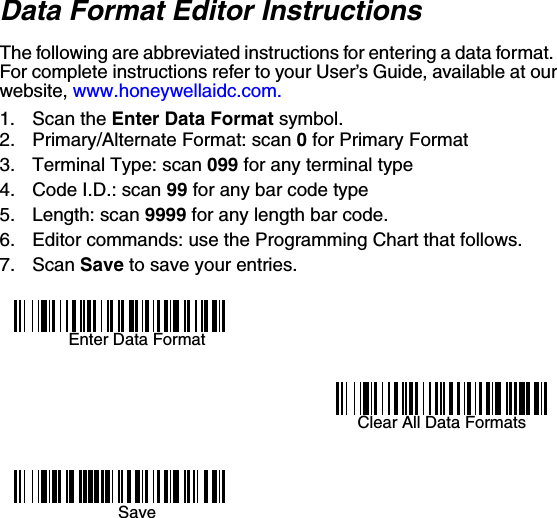 Data Format Editor InstructionsThe following are abbreviated instructions for entering a data format.  For complete instructions refer to your User’s Guide, available at our website, www.honeywellaidc.com.1. Scan the Enter Data Format symbol.2. Primary/Alternate Format: scan 0 for Primary Format3. Terminal Type: scan 099 for any terminal type4. Code I.D.: scan 99 for any bar code type5. Length: scan 9999 for any length bar code.6. Editor commands: use the Programming Chart that follows.7. Scan Save to save your entries.Enter Data FormatClear All Data FormatsSave